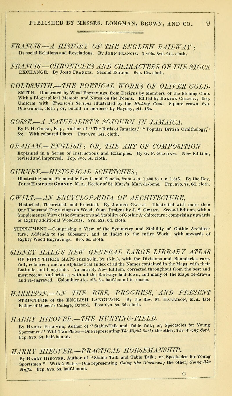 FRANCIS.—A HISTORY OF THE ENGLISH RAILWAY; Its social Relations and Revelations. By John Francis. 2 vols. 8vo. 24s. cloth. FRANCIS.—CHRONICLES AND CHARACTERS OF THE STOCK EXCHANGE. By John Francis. Second Edition. 8vo. 12s. cloth. GOLDSMITH—THE POETICAL WORKS OF OLIVER GOLD- SMITH. Illustrated by Wood Engravings, from Designs by Members of the Etching Club. With a Biographical Memoir, and Notes on the Poems. Edited by Bolton Corney, Esq. Uniform with Thomson's Sec/sons illustrated by the Etching Club. Square crown 8vo. One Guinea, cloth ; or, bound in morocco by Hayday, £\. 16s. GOSSE.—A NATURALIST'S SOJOURN IN JAMAICA. By P. H. Gosse, Esq., Author of  The Birds of Jamaica, Popular British Ornithology,'' &c. With coloured Plates. Post 8vo. 14s. cloth. GRAHAM.—ENGLISH; OR, THE ART OF COMPOSITION Explained in a Series of Instructions and Examples. By G. F. Graham. New Edition, revised and improved. Fcp. 8vo. 6s. cloth. G URNEY.—HISTORICAL SCIIETCHES; Illustrating some Memorable Events and Epochs, from a.d. 1,400 to a.d. 1,546. By the Rev. John Hampden Gurney, M.A., Rector of St. Mary's, Mary-le-bone. Fcp. 8vo. 7s. 6d. cloth. GWILT.—AN ENCYCLOPAEDIA OF ARCHITECTURE, Historical, Theoretical, and Practical. By Joseph Gwilt. Illustrated with more than One Thousand Engravings on Wood, from Designs by J. S. Gwilt. Second Edition, with a Supplemental View of the Symmetry and Stability of Gothic Architecture; comprising upwards of Eighty additional Woodcuts. 8vo. 52s. 6d. cloth. ■- SUPPLEMENT.—Comprising a View of the Symmetry and Stability of Gothic Architec- ture; Addenda to the Glossary; and an Index to the entire Work: with upwards of Eighty Wood Engravings. 8vo. 6s. cloth. SIDNEY HALL'S NEW GENERAL LARGE LIBRARY ATLAS OF FIFTY-THREE MAPS (size 20 in. by 16in.), with the Divisions and Boundaries care- fully coloured ; and an Alphabetical Index of all the Names contained in the Maps, with their Latitude and Longitude. An entirely New Edition, corrected throughout from the best and most recent Authorities ; with all the Railways laid down, and many of the Maps re-drawn and re-engraved. Colombier 4to. £5. 5s. half-bound in russia. HARRISON—ON THE RISE, PROGRESS, AND PRESENT STRUCTURE of the ENGLISH LANGUAGE. By the Rev. M. Harrison, M.A. late Fellow of Queen's College, Oxford. Post 8vo. 8s. 6d. cloth. HARRY HIEOVER.—TIIE HUNTING-FIELD. By Harry Hieover, Author of  Stable-Talk and Table-Talk; or, Spectacles for Young Sportsmen. With Two Plates—One representing The Right Sort; the other, The Wrong Sort. Fcp. 8vo. 5s. half-bound. HARRY HIEOVER.—PRACTICAL HORSEMANSHIP. By Harry Hieover, Author of Stable Talk and Table Talk; or, Spectacles for Young Sportsmen. With 2 Plates—One representing Going like Workmen; the other, Going like Muffs. Fcp. Svo. 5s. half-bound. C