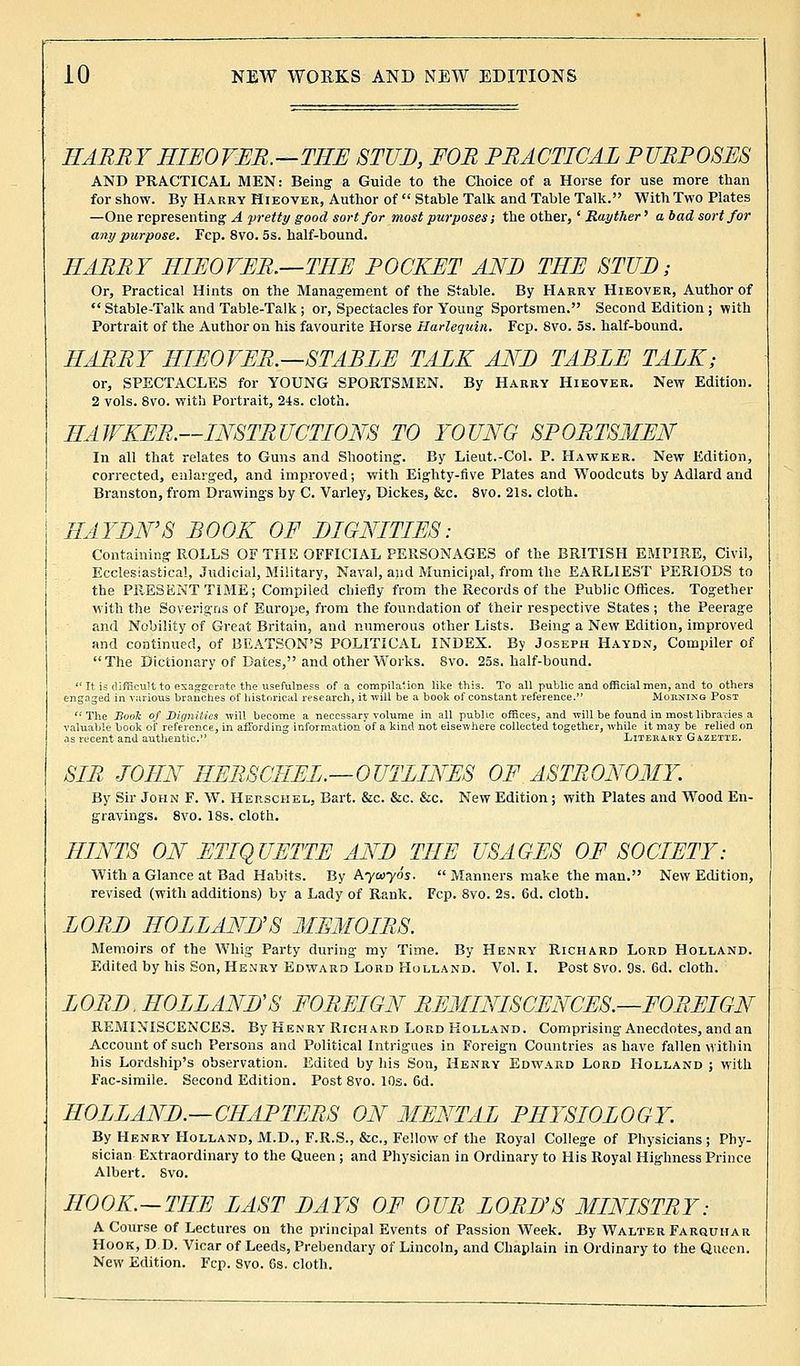 HARRY HIEOVER.—THE STUD, FOR PRACTICAL PURPOSES AND PRACTICAL MEN: Being a Guide to the Choice of a Horse for use more than for show. By Harry Hieover, Author of  Stable Talk and Table Talk. With Two Plates —One representing A pretty good sort for most purposes; the other, ' Rayther' a bad sort for any purpose. Fcp. 8vo. 5s. half-bound. HARRY HIEOVER.—THE POCKET AND THE STUB; Or, Practical Hints on the Management of the Stable. By Harry Hieover, Author of  Stable-Talk and Table-Talk ; or, Spectacles for Young Sportsmen. Second Edition; with Portrait of the Author on his favourite Horse Harlequin. Fcp. 8vo. 5s. half-bound. HARRY HIEOVER.—STABLE TALK ANB TABLE TALK; or, SPECTACLES for YOUNG SPORTSMEN. By Harry Hieover. New Edition. 2 vols. Svo. with Portrait, 24s. cloth. HAWKER.—INSTRUCTIONS TO YOUNG SPORTSMEN In all that relates to Guns and Shooting. By Lieut.-Col. P. Hawker. New Edition, corrected, enlarged, and improved; with Eighty-five Plates and Woodcuts by Adlard and Branston, from Drawings by C. Varley, Dickes, &c. 8vo. 21s. cloth. HAYDN'S BOOK OF DIGNITIES: Containing ROLLS OF THE OFFICIAL PERSONAGES of the BRITISH EMPIRE, Civil, Ecclesiastical, Judicial, Military, Naval, and Municipal, from the EARLIEST PERIODS to the PRESENT TIME; Compiled chiefly from the Records of the Public Offices. Together with the Soverigns of Europe, from the foundation of their respective States ; the Peerage and Nobility of Great Britain, and numerous other Lists. Being a New Edition, improved and continued, of BEATSON'S POLITICAL INDEX. By Joseph Haydn, Compiler of The Dictionary of Dates, and other Works. Svo. 25s. half-bound. .  It is difficult to exaggerate the usefulness of a compilalion like thi3. To all public and official men, and to others engaged in various branches of historical research, it will be a book of constant reference. Morning Post The Book of Dignities will become a necessary volume in all public offices, and will be found in most libraries a valuable book of reference, in affording information of a kind not elsewhere collected together, while it may be relied on as recent and authentic. Literary Gazette. SIB JOHN HERSCHEL.—OUTLINES OF ASTRONOMY. By Sir John F. W. Herschel. Bart. &c. &c. &c. New Edition; with Plates and Wood En- gravings. 8vo. 18s. cloth. HINTS ON ETIQUETTE AND THE USAGES OF SOCIETY: With a Glance at Bad Habits. By Aywyo's.  Manners make the man. New Edition, revised (with additions) by a Lady of Rank. Fcp. 8vo. 2s. 6d. cloth. LORD HOLLAND'S MEMOIRS. Memoirs of the Whig Party during my Time. By Henry Richard Lord Holland. Edited by his Son, Henry Edward Lord Holland. Vol. I. Post Svo. 9s. 6d. cloth. LORD, HOLLAND''S FOREIGN REMINISCENCES.—FOREIGN REMINISCENCES. By Henry Richard Lord Holland. Comprising Anecdotes, and an Account of such Persons and Political Intrigues in Foreign Countries as have fallen within his Lordship's observation. Edited by his Son, Henry Edward Lord Holland ; with Fac-simile. Second Edition. Post 8vo. 10s. 6d. HOLLAND.—CHAPTERS ON MENTAL PHYSIOLOGY. By Henry Holland, M.D., F.R.S., &c, Fellow of the Royal College of Physicians; Phy- sician Extraordinary to the Queen ; and Physician in Ordinary to His Royal Highness Prince Albert. Svo. HOOK—THE LAST DAYS OF OUR LORD'S MINISTRY: A Course of Lectures on the principal Events of Passion Week. By Walter Farquhar Hook, D.D. Vicar of Leeds, Prebendary of Lincoln, and Chaplain in Ordinary to the Queen. New Edition. Fcp. Svo. 6s. cloth.