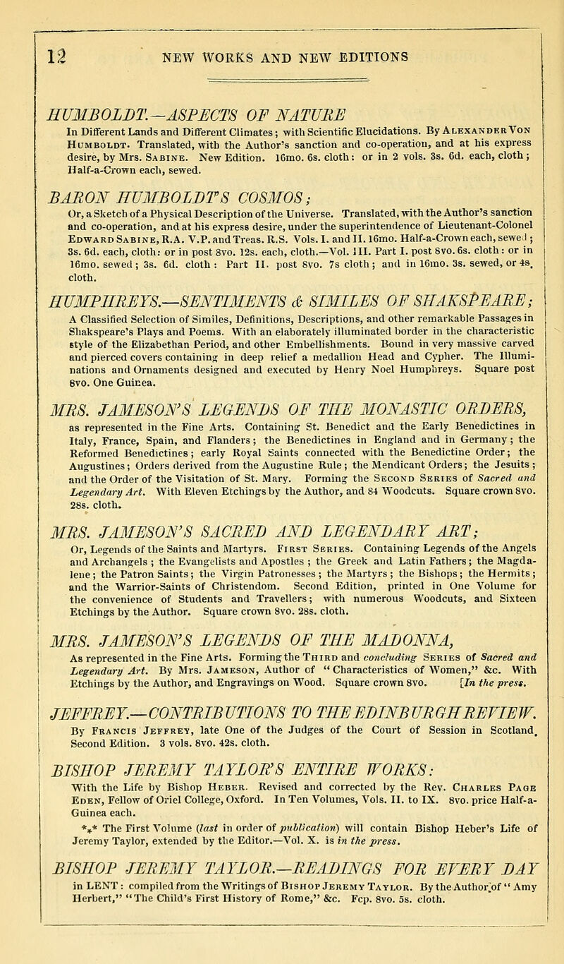 HUMBOLDT.—ASPECTS OF NATURE In Different Lands and Different Climates; with Scientific Elucidations. By Alexander Von Humboldt. Translated, with the Author's sanction and co-operation, and at his express desire, by Mrs. Sabine. New Edition. l6mo. 6s. cloth: or in 2 vols. 3s. 6d. each, cloth ; Half-a-Crown each, sewed. BARON HUMBOLDTS COSMOS; Or, a Sketch of a Physical Description of the Universe. Translated, with the Author's sanction and co-operation, and at his express desire, under the superintendence of Lieutenant-Colonel Edward Sabine, R.A. V.P.andTreas.R.S. Vols. I. andII.16mo. Half-a-Crown each, sewed ; 3s. 6d. each, cloth: or in post 3vo. 12s. each, cloth.—Vol. III. Part I. post Svo. 6s. cloth: or in 16mo. sewed; 3s. 6d. cloth: Part II. post Svo. 7s cloth; and in 16rao. 3s. sewed, or 4s. cloth. HUMPHREYS.—SENTIMENTS & SIMILES OF SHAKSPEARE; A Classified Selection of Similes, Definitions, Descriptions, and other remarkable Passages in Shakspeare's Plays and Poems. With an elaborately illuminated border in the characteristic style of the Elizabethan Period, and other Embellishments. Bound in very massive carved and pierced covers containing in deep relief a medallion Head and Cypher. The Illumi- nations and Ornaments designed and executed by Henry Noel Humphreys. Square post 8vo. One Guinea. MRS. JAMESONS LEGENDS OF THE MONASTIC ORDERS, as represented in the Fine Arts. Containing St. Benedict and the Early Benedictines in Italy, France, Spain, and Flanders; the Benedictines in England and in Germany; the Reformed Benedictines; early Royal Saints connected with the Benedictine Order; the Augustines; Orders derived from the Augustine Rule ; the Mendicant Orders; the Jesuits ; and the Order of the Visitation of St. Mary. Forming the Second Series of Sacred and Legendary Art. With Eleven Etchings by the Author, and 84 Woodcuts. Square crown 8vo. 28s. cloth. MRS. JAMESON'S SACRED AND LEGENDARY ART; Or, Legends of the Saints and Martyrs. First Series. Containing Legends of the Angels and Archangels ; the Evangelists and Apostles ; the Greek and Latin Fathers; the Magda- lene; the Patron Saints; the Virgin Patronesses ; the Martyrs ; the Bishops; the Hermits; and the Warrior-Saints of Christendom. Second Edition, printed in One Volume for the convenience of Students and Travellers; with numerous Woodcuts, and Sixteen Etchings by the Author. Square crown 8vo. 28s. cloth. MRS. JAMESONS LEGENDS OF THE MADONNA, As represented in the Fine Arts. Forming the Third and concluding Series of Sacred and Legendary Art. By Mrs. Jameson, Author of Characteristics of Women, &c. With Etchings by the Author, and Engravings on Wood. Square crown 8vo. [In the press. JEFFREY.—CONTRIBUTIONS TO THE EDINBURGH REVIEW. By Francis Jeffrey, late One of the Judges of the Court of Session in Scotland. Second Edition. 3 vols. 8vo. 42s. cloth. BISHOP JEREMY TAYLOR'S ENTIRE WORKS: With the Life by Bishop Heber. Revised and corrected by the Rev. Charles Page Eden, Fellow of Oriel College, Oxford. In Ten Volumes, Vols. II. to IX. 8vo. price Half-a- Guinea each. *»* The First Volume (last in order of publication) will contain Bishop Heber's Life of Jeremy Taylor, extended by the Editor.—Vol. X. is in the press. BISHOP JEREMY TAYLOR.—READINGS FOR EVERY DAY in LENT : compiled from the Writings of Bishop Jeremy Taylor. By the Author^of Amy Herbert, The Child's First History of Rome, &c. Fcp. 8vo. 5s. cloth.