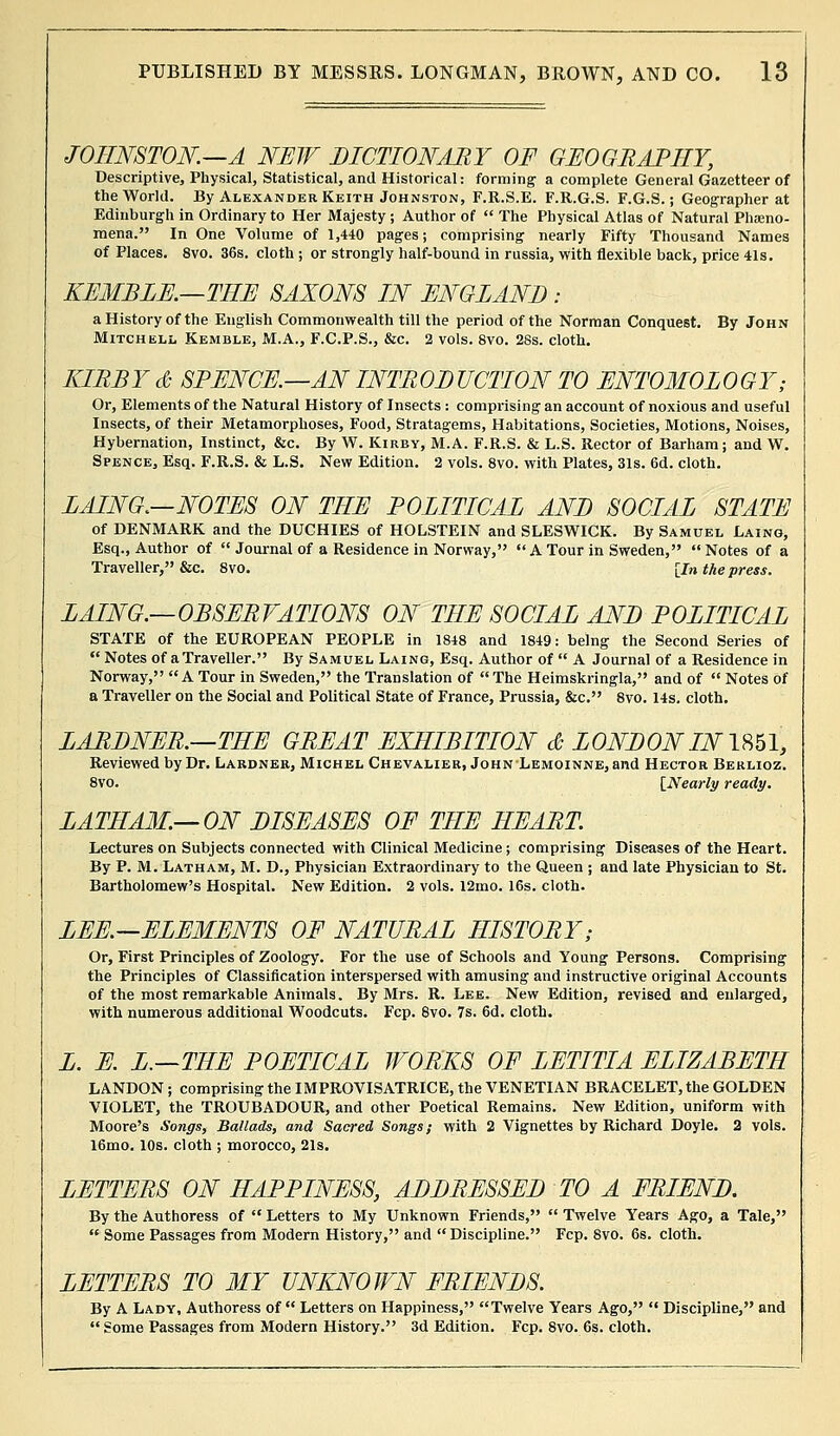 JOHNSTON.—A NEW DICTIONARY OF GEOGRAPHY, Descriptive, Physical, Statistical, and Historical: forming a complete General Gazetteer of the World. By Alexander Keith Johnston, F.R.S.E. F.R.G.S. F.G.S.; Geographer at Edinburgh in Ordinary to Her Majesty ; Author of  The Physical Atlas of Natural Pheno- mena. In One Volume of 1,440 pages; comprising nearly Fifty Thousand Names of Places. 8vo. 36s. cloth ; or strongly half-bound in russia, with flexible back, price 41s. KEMBLE.—THE SAXONS IN ENGLAND : a History of the English Commonwealth till the period of the Norman Conquest. By John Mitchell Kemble, M.A., F.C.P.S., &c. 2 vols. 8vo. 28s. cloth. KIRBY & SPENCE.—AN INTRODUCTION TO ENTOMOLOGY; Or, Elements of the Natural History of Insects : comprising an account of noxious and useful Insects, of their Metamorphoses, Food, Stratagems, Habitations, Societies, Motions, Noises, Hybernation, Instinct, &c. By W. Kirby, M.A. F.R.S. & L.S. Rector of Barham; and W. Spence, Esq. F.R.S. & L.S. New Edition. 2 vols. 8vo. with Plates, 31s. 6d. cloth. LAING.—NOTES ON THE POLITICAL AND SOCIAL STATE of DENMARK and the DUCHIES of HOLSTEIN and SLESWICK. By Samuel Laing, Esq., Author of  Journal of a Residence in Norway, A Tour in Sweden,  Notes of a Traveller, &c. 8vo. [In the press. LAING.—OBSERVATIONS ON THE SOCIAL AND POLITICAL STATE of the EUROPEAN PEOPLE in 1848 and 1849: being the Second Series of  Notes of a Traveller. By Samuel Laing, Esq. Author of  A Journal of a Residence in Norway, A Tour in Sweden, the Translation of The Heimskringla, and of  Notes of a Traveller on the Social and Political State of France, Prussia, &c. 8vo. 14s. cloth. LARDNER.—THE GREAT EXHIBITION & LONDON IN1851, Reviewed by Dr. Lardner, Michel Chevalier, John Lemoinne, and Hector Berlioz. 8vo. [Nearly ready. LATHAM.—ON DISEASES OF THE HEART. Lectures on Subjects connected with Clinical Medicine; comprising Diseases of the Heart. By P. M. Latham, M. D., Physician Extraordinary to the Queen ; and late Physician to St. Bartholomew's Hospital. New Edition. 2 vols. l2mo. 16s. cloth. LEE.—ELEMENTS OF NATURAL HISTORY; Or, First Principles of Zoology. For the use of Schools and Young Persons. Comprising the Principles of Classification interspersed with amusing and instructive original Accounts of the most remarkable Animals. By Mrs. R. Lee. New Edition, revised and enlarged, with numerous additional Woodcuts. Fcp. 8vo. 7s. 6d. cloth. L. E. L.—THE POETICAL WORKS OF LETITIA ELIZABETH LANDON; comprising the IMPROVISATRICE, the VENETIAN BRACELET, the GOLDEN VIOLET, the TROUBADOUR, and other Poetical Remains. New Edition, uniform with Moore's Songs, Ballads, and Sacred Songs; with 2 Vignettes by Richard Doyle. 2 vols. 16mo. 10s. cloth ; morocco, 21s. LETTERS ON HAPPINESS, ADDRESSED TO A FRIEND. By the Authoress of  Letters to My Unknown Friends,  Twelve Years Ago, a Tale,  Some Passages from Modern History, and Discipline. Fcp. 8vo. 6s. cloth. LETTERS TO MY UNKNOWN FRIENDS. By A Lady, Authoress of  Letters on Happiness, Twelve Years Ago,  Discipline, and  Some Passages from Modern History. 3d Edition. Fcp. 8vo. 6s. cloth.