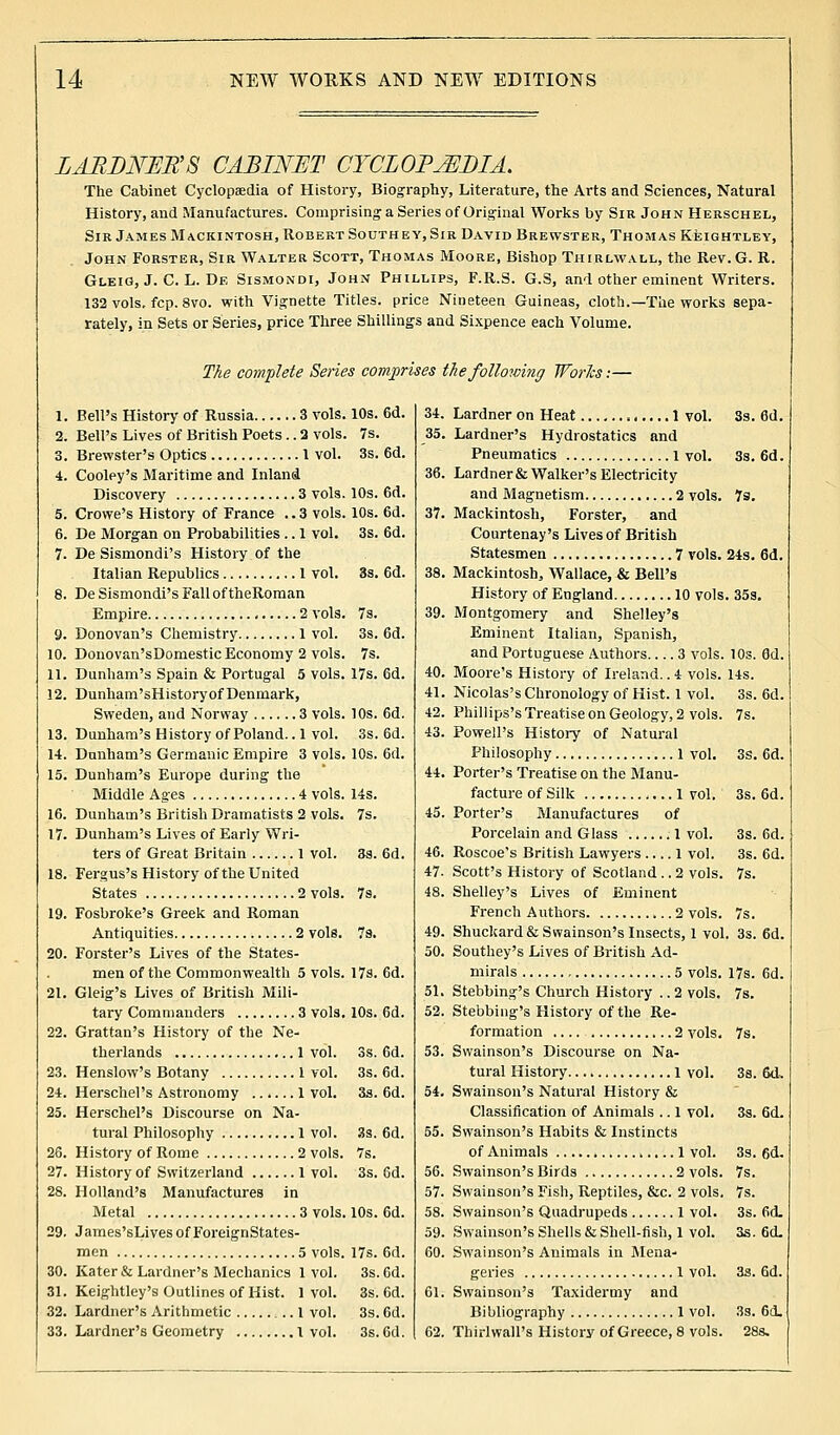 LARDNER S CABINET CYCLOPEDIA. The Cabinet Cyclopaedia of History, Biography, Literature, the Arts and Sciences, Natural History, and Manufactures. Comprising a Series of Original Works by Sir John Herschel, Sir James Mackintosh, Robert South ey, Sir David Brewster, Thomas Keightley, John Forster, Sir Walter Scott, Thomas Moore, Bishop Thirlwall, the Rev. G. R. Gleig, J. C. L. De Sismondi, John Phillips, F.R.S. G.S, and other eminent Writers. 132 vols. fcp. 8vo. with Vignette Titles, price Nineteen Guineas, cloth.—The works sepa- rately, in Sets or Series, price Three Shillings and Sixpence each Volume. The complete Series comprises the following Works:— 1. Bell's History of Russia 3 vols. 2. Bell's Lives of British Poets.. 2 vols. 3. Brewster's Optics 1 vol. 4. Cooley's Maritime and Inland Discovery 3 vols. 5. Crowe's History of France ..3 vols. 6. De Morgan on Probabilities .. 1 vol. 7. De Sismondi's History of the Italian Republics 1 vol. 8. De Sismondi's Fall of theRoman Empire 2 vols. 9. Donovan's Chemistry 1 vol. 10. Donovan'sDomestic Economy 2 vols. 11. Dunham's Spain & Portugal 5 vols. 12. Dunham'sHistory of Denmark, Sweden, and Norway 3 vols. 13. Dunham's History of Poland.. 1 vol. 14. Dunham's Germanic Empire 3 vols. 15. Dunham's Europe during the Middle Ages 4 vols. 16. Dunham's British Dramatists 2 vols. 17. Dunham's Lives of Early Wri- ters of Great Britain 1 vol. 18. Fergus's History of the United States 2 vols. 19. Fosbroke's Greek and Roman Antiquities 2 vole. 20. Forster's Lives of the States- men of the Commonwealth 5 vols. 21. Gleig's Lives of British Mili- tary Commanders 3 vols. 22. Grattan's History of the Ne- therlands 1 vol. 23. Henslow's Botany 1 vol. 24. Herschel's Astronomy 1 vol. 25. Herschel's Discourse on Na- tural Philosophy 1 vol. 26. History of Rome 2 vols. 27. History of Switzerland 1 vol. 28. Holland's Manufactures in Metal 3 vols. 29. James'sLivesofForeignStates- men 5 vols. 30. Kater&Lardner's Mechanics 1vol. 31. Keightley's Outlines of Hist. 1vol. 32. Lardner's Arithmetic 1 vol. 33. Lardner's Geometry 1 vol. 10s. 6d. 34 7s. 35 3s. 6d. 36 10s. 6d. 10s. 6d. 37 3s. 6d. 3s. 6d. 38 7s. 39 3s. 6d. 7s. 17s. 6d. 40 41 10s. 6d. 42 3s. 6d. 43 10s. 6d. 44 14s. 7s. 45 3a. 6d. 40 47 7s. 48 17s. 6d. 10s. 6d. 3s. 6d. 3s. 6d. 3s. 6d. 3s. 6d. 7s. 3s. 6d. 10s. 6d. 17s. 6d. 3s. 6d. 3s. 6d. 3s. 6d. 3s. 6d. Lardner on Heat 1 vol. Lardner's Hydrostatics and Pneumatics l vol. Lardner & Walker's Electricity and Magnetism 2 vols Mackintosh, Forster, and Courtenay's Lives of British Statesmen 7 vols Mackintosh,, Wallace, & Bell's History of England 10 vols Montgomery and Shelley's Eminent Italian, Spanish, and Portuguese Authors 3 vols. Moore's History of Ireland.. 4 vols. Nicolas's Chronology of Hist. 1 vol. Phillips's Treatise on Geology, 2 vols. Powell's History of Natural Philosophy 1 vol. Porter's Treatise on the Manu- facture of Silk 1 vol. Porter's Manufactures of Porcelain and Glass .1 vol. Roscoe's British Lawyers .... 1 vol. Scott's History of Scotland .. 2 vols. Shelley's Lives of Eminent French Authors 2 vols. Shuckard & Swainson's Insects, 1 vol Southey's Lives of British Ad- mirals 5 vols. Stebbing's Church History .. 2 vols. Stebbing's History of the Re- formation .... 2 vols. Swainson's Discourse on Na- tural History 1 vol. Swainson's Natural History & Classification of Animals .. 1 vol. Swainson's Habits & Instincts of Animals 1 vol. Swainson's Birds 2 vols. Swainson's Fish, Reptiles, &c. 2 vols. Swainson's Quadrupeds 1 vol. Swainson's Shells & Shell-fish, 1 vol. Swainson's Animals in Mena- geries 1 vol. Swainson's Taxidermy and Bibliography 1 vol. Thirlwall's History of Greece, 8 vols. 3s. 6d. 3s. 6d. 7s. 24s. 6d. .35s. 10s. 6d. 14s. 3s. 6d. 7s. 3S. 6d. 3s. 6d. 3s. 6d. 3s. 6d. 7s. 7s. , 3s. 6d. 17s. 6d. 7s. 7s. 38. fid. 3s. 6d. 3s. 6d. 7s. 7s. 3s. fid. 3s. 6d. 3s. 6d. 3s. 6d. 28s.