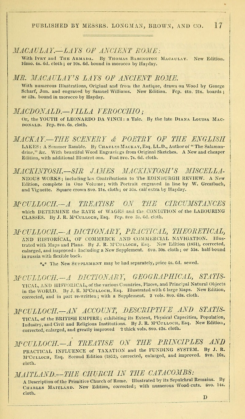 MACAULAY.—LAYS OF ANCIENT ROME: With Ivry and The Armada. By Thomas Babington Macaulay. New Edition. 16mo. 4s. 6d. cloth ; or 10s. 6d. bound in morocco by Mayday. MR. MACAULAY'8 LAYS OF ANCIENT ROME. With numerous Illustrations, Original and from the Antique, drawn on Wood by George Scharf, Jun. and engraved by Samuel Williams. New Edition. Fcp. 4to. 21s. boards ; or 42s. bound in morocco by Hayday. MACDONALD.— VLLLA VEROCCHIO; Or, the YOUTH of LEONARDO DA VINCI: a Tale. By the late Diana Louisa Mac- donald. Fcp. 8vo. 6s. cloth. MACKAY.—THE SCENERY d POETRY OF THE ENGLISH LAKES : A Summer Ramble. By CharlesMackay,Esq. LL.D., Authorof The Salaman- drine, &c. With beautiful Wood Engravir.gs from Original Sketches. A New and cheaper Edition, with additional Illustrat ons. Post 8vo. 7s. 6d. cloth. MACKINTOSH.—SIR JAMES MACKINTOSH'S MISCELLA- NEOUS WORKS; including his Contributions to The EDINBURGH REVIEW. A New Edition, complete in One Volume; with Portrait engraved in line by W. Greatbach, and Vignette. Square crown 8vo. 21s. cloth; or 30s. calf extra by Hayday. MCJJLLOCII.—A TREATISE ON THE CIRCUMSTANCES which DETERMINE the RATE of WAGES ana the CONDITION of the LABOURING CLASSES. By J. R. M'Culloch, Esq. Fcp. 8vo 3s. 6d. cloth. MCULLOCIL—A DICTIONARY, PRACTICAL, THEORETICAL, AND HISTORICAL, OF COMMERCE AND COMMERCIAL NAVIGATION. Illus- trated with Maps and Plans. By J. R. M'Culloch, Esq. New Edition (1851), corrected, enlarged, and improved : Including a New Supplement. Svo. 50s. cloth ; or 55s. half-bound inrussia with flexible back. *** The New Supplement may be had separately, price 4s. 6d. sewed. MCULLOCIL—A DICTIONARY, GEOGRAPHICAL, STATIS- TICAL, AND HISTORICAL, of the various Countries, Places, and Principal Natural Objects in the WORLD. By J. R. M'Culloch, Esq. Illustrated with 6 large Maps. New Edition, corrected, and in part re-written; with a Supplement. 2 vols. 8vo. 63s. cloth. MCULLOCIL—AN ACCOUNT, DESCRIPTIVE AND STATIS- TICAL, of the BRITISH EMPIRE ; exhibiting its Extent, Physical Capacities, Population, Industry, and Civil and Religious Institutions. By J. R. M'Culloch, Esq. New Edition, corrected, enlarged, and greatly improved 2 thick vols. Svo. 42s. cloth. MCULLOCH.-A TREATISE ON THE PRINCIPLES AND PRACTICAL INFLUENCE of TAXATION and the FUNDING SYSTEM. By J. R. M'Culloch, Esq. Second Edition (1852), corrected, enlarged, and improved. 8vo. 16s. cloth. MAITLAND.—THE CHURCH IN THE CATACOMBS: A Description of the Primitive Church of Rome. Illustrated by its Sepulchral Remains. By Charles Maitland. New Edition, corrected; with numerous Wood-cuts. Svo. 14s. cloth. D