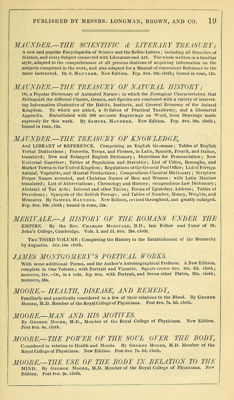 MAUNDER.—THE SCIENTIFIC it LITERARY TREASURY; A new and popular Encyclopaedia of Science and the Belles-Lettres ; including' all Branches of Science, and every Subject connected with Literature and Art. The whole written in a familiar style, adapted to the comprehension of all persons desirous of acquiring information on the subjects comprised in the work, and also adapted for a Manual of convenient Reference to the more instructed. By S. Maunder. New Edition. Fcp. 8vo. 10s.cloth; bound in roan, 12s. MAUNDER.—THE TREASURY OF NATURAL HISTORY; Or, a Popular Dictionary of Animated Nature : in which the Zoological Characteristics that distinguish the different Classes, Genera, and Species are combined with a variety of interest- ing Information illustrative of the Habits, Instincts, and General Economy of the Animal Kingdom. To which are added, a Syllabus of Practical Taxidermy, and a Glossarial Appendix. Embellished with BOO accurate Engravings on Wood, from Drawings made expressly for this work. By Samuel Maunder. New Edition. Fcp. Svo. 10s. cloth; bound in roan, 12s. MAUNDER.—THE TREASURY OF KNOWLEDGE, And LIBRARY of REFERENCE. Comprising an English Grammar; Tables of English Verbal Distinctions ; Proverbs, Terms, and Phrases, in Latin, Spanish, French, and Italian, translated; New and Enlarged English Dictionary; Directions for Pronunciation; New Universal Gazetteer; Tables of Population and Statistics; List of Cities, Boroughs, and Market Towns in the United Kingdom; Regulations of the General Post Office; List of Foreign Animal, Vegetable, and Mineral Productions ; Compendious Classical Dictionary ; Scripture Proper Names accented, and Christian Names of Men and Women : with Latin Maxims translated; List of Abbreviations ; Chronology and History; compendious Law Dictionary; Abstract of Tax Acts ; Interest and other Tables; Forms of Epistolary Address; Tables of Precedency; Synopsis of the British Peerage ; and Tables of Number, Money, Weights, and Measures. By Samuel Maunder. New Edition, revised throughout, and greatly enlarged. Fcp. 8vo. 10s. cloth ; bound in roan, 12s. MERIFALE.—A HISTORY OF THE ROMANS UNDER THE EMPIRE. By the Rev. Charles Merivale, B.D., late Fellow and Tutor of St. John's College, Cambridge. Vols. I. and II. 8vo. 28s. cloth. The THIRD VOLUME ; Completing the History to the Establishment of the Monarchy by Augustus. 8vo. 14s. cloth. JAMES MONTGOMERY'S POETICAL WORKS. With some additional Poems, and the Author's Autobiographical Prefaces. A New Edition, complete in One Volume; with Portrait and Vignette. Square crown 8vo. 10s. 6d. cloth; morocco, 21s.—Or, in 4 vols. fcp. 8vo, with Portrait, and Seven other Plates, 20s. cloth; morocco, 36s. MOORE.- HEALTH, DISEASE, AND REMEDY, Familiarly and practically considered in a few of their relations to the Blood. By George Moore, M.D. Member of the Royal Collegeof Physicians. Post 8vo. 7s. 6d. cloth. MOORE.—MAN AND HIS MOTIVES. By George Moore, M.D., Member of the Royal College of Physicians. New Edition. Post 8vo. 8s. cloth. MOORE.—THE ROWER OF THE SOUL OVER THE BODY, Considered in relation to Health and Blorals. By George Moore, M.D. Member of the Royal College of Physicians. New Edition. Post 8vo. 7s. 6d. cloth. MOORE.—THE USE OF THE BODY IN RELATION TO THE MIND. By George Moore, M.D. Member of the Royal College of Physicians. New Edition. Post Svo. 9s. cloth.