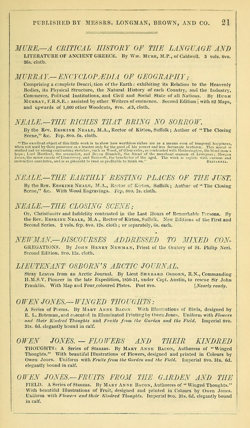 MURK—A CRITICAL HISTORY OF THE LANGUAGE AND LITERATURE OF ANCIENT GREECE. By Wm. Mure, M.P., of Caldwell. 3 vols. 8vo. 36s. cloth. MURRAY.—ENCYCLOPEDIA OF GEOGRAPHY; Comprising- a complete Description of the Earth: exhibiting its Relation to the Heavenly Bodies, its Physical Structure, the Natural History of each Country, and the Industry, Commerce, Political Institutions, and Civil and Social State of all Nations. By Hugh Murray, F.R.S.E.: assisted by other Writers of eminence. Second Edition ; with 82 Maps, and upwards of 1,000 other Woodcuts, 8vo. £Z, cloth. NEALE.—THE RICHES THAT BRING NO SORROW. By the Rev. Erskine Neale, M.A., Rector of Kirton, Suffolk; Author of The Closing Scene, &c. Fcp. 8vo. 6s. cloth.  The excellent object of this little work is to shew how worthless riches are as a means even of temporal happiness, when not used by their possessor as a trustee only fur the good of his poorer and less fortunate brethren. This moral is worked out by strong contrasting sketches, such as VVood, of Gloucester, as contrasted with Hetherington, the blind man's hope; Lord Hertford, the sensualist, and Bryan Blundell, the friend of the merehant seamen at Liverpool; Monjan Jones, the miser curate of Llandovery, and Bancroft, the benefactor of the aged. The work is replete with curious and instructive anecdotes, and is as pleasant to read as profitable to think on. Bkitannia.. NEALE.—THE EARTHLY RESTING PLACES OF THE JUST. By the Rev. Erskine Neale, M.A.., Rector of Kirton, Suffolk; Author of The Closing Scene, &c. With Wood Engravings. Fcp. Svo. 7s. cloth. NEALE.—THE CLOSING SCENE; Or, Christianitv and Infidelity contrasted in the Last Hours of Remarkable Persons. By the Rev. Erskine Neale, M.A., Rector of Kirton, Suffolk. New Editions of the First and Second Series. 2 vols. fcp. 8vo. 12s. cloth ; or separately, 6s. each. NEWMAN—DISCOURSES ADDRESSEE TO MIXED CON- GREGATIONS. By John Henry Newman, Priest of the Oratory of St. Philip Neri. Second Edition. Svo. 12s. cloth. LIEUTENANT OSBORN'S ARCTIC JOURNAL. Stray Leaves from an Arctic Journal. By Lieut Sherard Osborn, R.N., Commanding H.M.S.V. Pioneer in the late Expedition, 1850-51, under Capt. Austin, to rescue Sir John Franklin. With Map and Four coloured Plates. Post 8vo. [Nearly ready. 0 WEN JONES.— WINGED THO UGHTS • A Series of Poems. By Mary Anne Bacon. With Illustrations of Birds, designed by E. L. Bateman, and executed in Illuminated Printing by Owen Jones. Uniform with Flowers and their Kindred Thoughts and Fruits from the Garden and the Field. Imperial 8vo. 31s. 6d. elegantly bound in calf. OWEN JONES. — FLOWERS AND THEIR KINDRED THOUGHTS: A Series of Stanzas. By Mary Anne Bacon, Authoress of Winged Thoughts. With beautiful Illustrations of Flowers, designed and printed in Colours by Owen Jones. Uniform with Fruits from the Garden and the Field. Imperial Svo. 31s. 6d. elegantly bound in calf. OWEN JONES.—FRUITS FROM THE GARDEN AND THE FIELD. A Series of Stanzas. By Mary An ne Bacon, Authoress of  Winged Thoughts. With beautiful Illustrations of Fruit, designed and printed in Colours by Owen Jones. Uniform with Flowers and their Kindred Thoughts. Imperial 8vo. 31s. 6d. elegantly bound in calf.