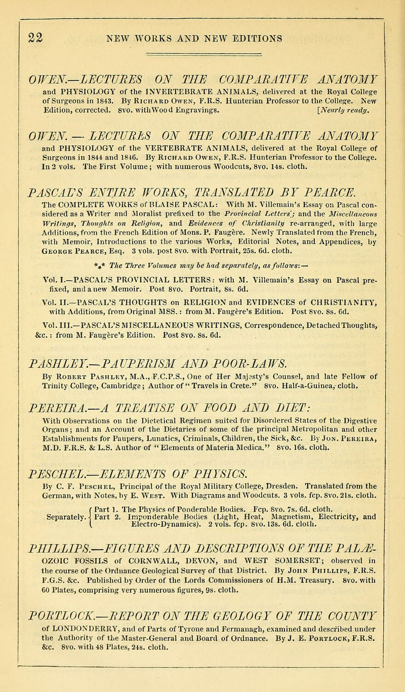 OWEN.—LECTURES ON THE COMPARATIVE ANATOMY and PHYSIOLOGY of the INVERTEBRATE ANIMALS, delivered at the Royal College of Surgeons in 1843. By Richard Owen, F.R.S. Hunterian Professor to the College. New Edition, corrected. 8vo. with Wood Engravings. [Nearly ready. OWEN — LECTURES ON THE COMPARATIVE ANATOMY and PHYSIOLOGY of the VERTEBRATE ANIMALS, delivered at the Royal College of Surgeons in 1844 and 1846. By Richard Owen, F.R.S. Hunterian Professor to the College. In 2 vols. The First Volume ; with numerous Woodcuts, 8vo. 14s. cloth. PASCAL'S ENTIRE WORKS, TRANSLATED BY PEARCE. The COMPLETE WORKS of BLAISE PASCAL: With M. Villemain's Essay on Pascal con- sidered as a Writer and Moralist prefixed to the Provincial Letters',; and the Miscellaneous Writings, Thoughts on Religion, and Evidences of Christianity re-arranged, with large Additions, from the French Edition of Mons. P. Faugere. Newly Translated from the French, with Memoir, Introductions to the various Works, Editorial Notes, and Appendices, by George Pearce, Esq. 3 vols, post 8vo. with Portrait, 25s. 6d. cloth. *»* The Three Volumes may be had separately, as follows:— Vol. I.—PASCAL'S PROVINCIAL LETTERS: with M. Villemain's Essay on Pascal pre- fixed, and a new Memoir. Post 8vo. Portrait, 8s. 6d. Vol. II.—PASCAL'S THOUGHTS on RELIGION and EVIDENCES of CHRISTIANITY, with Additions, from Original MSS.: from M. Faugere's Edition. Post 8vo. 8s. Gd. Vol. III.—PASCAL'S MISCELLANEOUS WRITINGS, Correspondence, Detached Thoughts, &c. : from M. Faugere's Edition. Post 8vo. 8s. 6d. PASHLEY.—PAUPERISM ANB POOR-LAWS. By Robert Pashley, M.A., F.C.P.S., One of Her Majasty's Counsel, and late Fellow of Trinity College, Cambridge; Author of  Travels in Crete. 8vo. Half-a-Guinea, cloth. PEREIRA.—A TREATISE ON EOOB ANB BIET: With Observations on the Dietetical Regimen suited for Disordered States of the Digestive Organs; and an Account of the Dietaries of some of the principal Metropolitan and other Establishments for Paupers, Lunatics, Criminals, Children, the Sick, &c. By Jon. Pereira, M.D. F.R.S. & L.S. Author of  Elements of Materia Medica. 8vo. 16s. cloth. PESCHEL.—ELEMENTS OF PHYSICS. By C. F. Peschel, Principal of the Royal Military College, Dresden. Translated from the German, with Notes, by E. West. With Diagrams and Woodcuts. 3 vols. fcp. Svo. 21s. cloth. f Part 1. The Physics of Ponderable Bodies. Fcp. Svo. 7s. 6d. cloth. Separately. \ Part 2. Imponderable Bodies (Light, Heat, Magnetism, Electricity, and (. Electro-Dynamics). 2 vols. fcp. 8vo. 13s. 6d. cloth. PHILLIPS.—FIGURES ANB BESCRIPTIONS OF THE PALjE- OZOIC FOSSILS of CORNWALL, DEVON, and WEST SOMERSET; observed in the course of the Ordnance Geological Survey of that District. By John Phillips, F.R.S. F.G.S. &c. Published by Order of the Lords Commissioners of H.M. Treasury. 8vo. with 60 Plates, comprising very numerous figures, 9s. cloth. PORTLOCK.—REPORT ON THE GEOLOGY OF THE COUNTY of LONDONDERRY, and of Parts of Tyrone and Fermanagh, examined and described under the Authority of the Master-General and Board of Ordnance. By J. E. Portlock, F.R.S. &C. 8vo. with 48 Plates, 24s. cloth.