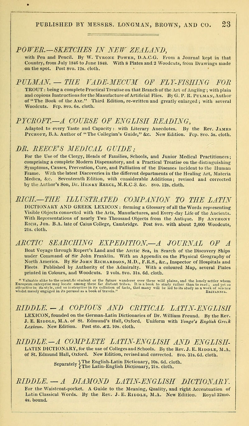 POWER.—SKETCHES IN NEW ZEALAND, with Pen and Pencil. By W. Tyrone Power, D.A.C.G. From a Journal kept in that Country, from July 1816 to June 1848. With 8 Plates and 2 Woodcuts, from Drawings made on the spot. Post 8vo. 12s. cloth. PULMAN. — THE VADE-MECUM OF FLY-FISHING FOR TROUT : being a complete Practical Treatise on that Branch of the Art of Angling; with plain and copious Instructions for the Manufacture of Artificial Flies. By G. P. It. Pulm an, Author of The Book of the Axe. Third Edition, re-vvritteu and greatly enlarged ; with several Woodcuts. Fcp. 8vo. 6s. cloth. PYCROFT—A COURSE OF ENGLISH READING, Adapted to every Taste and Capacity : with Literary Anecdotes. By the Rev. James Pycroit, B.A. Author of The Collegian's Guide, &c. New Edition. Fcp. 8vo. 5s. cloth. DR. REECE'S MEDICAL GUIDE; For the Use of the Clergy, Heads of Families, Schools, and Junior Medical Practitioners; comprising a complete Modern Dispensatory, and a Practical Treatise on the distinguishing Symptoms, Causes, Prevention, Cure, and Palliation of the Diseases incident to the Human Frame. With the latest Discoveries in the different departments of the Healing Art, Materia Medica, &c. Seventeenth Edition, with considerable Additions; revised and corrected by the Author's Son, Dr. Henry Reece, M.R.CS. &c. 8vo. 12s. cloth. RICH—THE ILLUSTRATED COMPANION TO THE LATIN DICTIONARY AND GREEK LEXICON: forming a Glossary of all the Words repi esenting Visible Objects connected with the Arts, Manufactures, and Every-day Life of the Ancients. With Representations of nearly Two Thousand Objects from the Antique. By Anthony Rich, Jun. B.A. late of Caius College, Cambridge. Post Svo. with about 2,000 Woodcuts, 21s. cloth. ARCTIC SEARCHING EXPEDITION—A JOURNAL OF A Boat Voyage through Rupert's Land and the Arctic Sea, in Search of the Discovery Ships under Command of Sir John Franklin. With an Appendix on the Physical Geography of North America. By Sir John Richardson, M.D., F.R.S., &c, Inspector of Hospitals and Fleets. Published by Authority of the Admiralty. With a coloured Map, several Plates printed in Colours, and Woodcuts. 2 vols. Svo. 31s. 6d. cloth.  Valuable alike to the scient.fic student or the future wanderer over these wild plains, and the lonely settler whom European enterprise may locate among these far distant tribes. It is a book to study rather than to read ; and yet so attractive in its style, and so instructive in its collation of facts, that many will be led to its study as a work of science whilst merely engaged in its perusal as a book of travels. Beitannta. RIDDLE.-A COPIOUS AND CRITICAL LATIN-ENGLISH LEXICON, founded on the German-Latin Dictionaries of Dr. William Freund. By the Rev. J. E. Riddle, M.A. of St. Edmund's Hall, Oxford. Uniform with Yonge's English Greek Lexicon. New Edition. Post 4to. £2. 10s. cloth. RIDDLE.—A COMPLETE LATIN-ENGLISH AND ENGLISH- LATIN DICTIONARY, for the use of Colleges and Schools. By the Rev. J. E. Riddle, M.A. of St. Edmund Hall, Oxford. New Edition, revised and corrected. Svo. 31s. 6d. cloth. cor.ovc.toH7 SThe English-Latin Dictionary, 10s. 6d. cloth, aepaiaieiy ^ The Latin_Enghsll Dictionary, 21s. cloth. RIDDLE.—A DIAMOND LATIN-ENGLISH DICTIONARY. For the Waistcoat-pocket. A Guide to the Meaning, Quality, and right Accentuation of Latin Classical Words. By the Rev. J. E. Riddle, M.A. New Edition. Royal 32mo. 4s. bound.