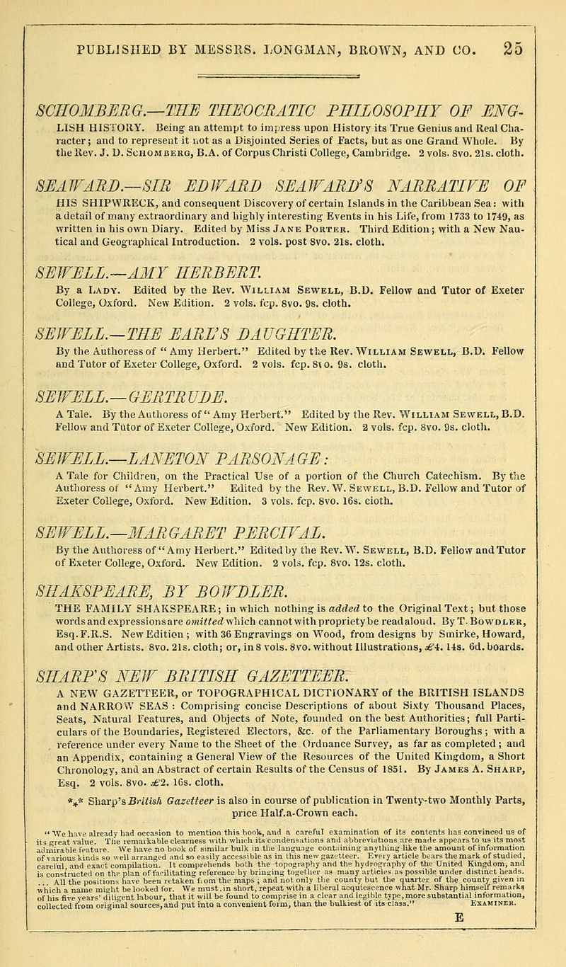 SCIIOMBERG.—THE THEOCRATIC PHILOSOPHY OF ENG- LISH HISTORY. Being an attempt to impress upon History its True Genius and Real Cha- racter; and to represent it not as a Disjointed Series of Facts, but as one Grand Whole. By the Rev. J. D. Schomberg, B.A. of Corpus Christi College, Cambridge. 2 vols. 8vo. 21s. cloth. SEAWARD.—SIR EDWARD SEAWARD'S NARRATIVE OF HIS SHIPWRECK, and consequent Discovery of certain Islands in the Caribbean Sea: with a detail of many extraordinary and highly interesting Events in his Life, from 1733 to 1749, as written in his own Diary. Edited by Miss Jane Porter. Third Edition; with a New Nau- tical and Geographical Introduction. 2 vols, post 8vo. 21s. cloth. SEWELL.—AMY HERBERT. By a Lady. Edited by the Rev. William Sewell, B.D. Fellow and Tutor of Exeter College, Oxford. New Edition. 2 vols. fcp. 8vo. 9s. cloth. SEWELL.—THE EARL'S DAUGHTER. By the Authoress of  Amy Herbert. Edited by the Rev. William Sewell, B.D. Fellow and Tutor of Exeter College, Oxford. 2 vols. fcp. 8to. 9s. cloth. SEWELL.—GERTR UDE. A Tale. By the Authoress of  Amy Herbert. Edited by the Rev. William Sewell, B.D. Fellow and Tutor of Exeter College, Oxford. New Edition. 2 vols. fcp. 8vo. 9s. cloth. SEWELL.—LANETON PARSONAGE: A Tale for Children, on the Practical Use of a portion of the Church Catechism. By the Authoress of Amy Herbert. Edited by the Rev. W. Sewell, B.D. Fellow and Tutor of Exeter College, Oxford. New Edition. 3 vols. fcp. 8vo. 16s. cioth. SEWELL.—MARGARET PERCIVAL. By the Authoress of Amy Herbert. Edited by the Rev. W. Sewell, B.D. Fellow and Tutor of Exeter College, Oxford. New Edition. 2 vols. fcp. 8vo. 12s. cloth. SHAKSPEARE, BY BOWDLER. THE FAMILY SHAKSPEARE; in which nothing is added to the Original Text; but those words and expression s are o?Kt^ed which cannot with propriety be readaloud. ByT.BowDLER, Esq.F.R.S. New Edition; with 36 Engravings on Wood, from designs by Smirke, Howard, and other Artists. 8vo. 21s. cloth; or, in8 vols.Svo. without Illustrations, ■^'•i. 14s. 6d. boards. SHARPS NEW BRITISH GAZETTEER. A NEW GAZETTEER, or TOPOGRAPHICAL DICTIONARY of the BRITISH ISLANDS and NARROW SEAS : Comprising concise Descriptions of about Sixty Thousand Places, Seats, Natural Features, and Objects of Note, founded on the best Authorities; full Parti- culars of the Boundaries, Registered Electors, &c. of the Parliamentary Boroughs ; with a reference under every Name to the Sheet of the Ordnance Survey, as far as completed ; and an Appendix, containing a General View of the Resources of the United Kingdom, a Short Chronology, and an Abstract of certain Results of the Census of 1851. By James A. Sharp, Esq. 2 vols. 8vo. £1. 16s. cloth. *** Sharp's British Gazetteer is also in course of publication in Twenty-two Monthly Parts, price Half.a-Crown each.  We have already had occasion to mention this hook, and a careful examination of its contents has convinced us of its great value. The remarkable clearness with which its condensations and abbreviations are made appears to us its most admirable feature. We have no hook of similar bulk in the language containing anything like the amount of information of various kinds so well arranged and so easily accessible as in this new gazetteer. Every article bears the mark of studied, careful and exact compilation. It comprehends both the topography and the hydrography of the United Kingdom, and is constructed on the plan of facilitating reference by bringing together as many articles as possible under distinct heads. All the positions have been retaken fiom the maps ; and not only the county but the quarter of the county given m which a name might be looked for. We must,in short, repeat with a liberal acquiescence what Mr. Sharp himself remarks of his five years' ilili'ent labour, that it will be found to comprise in a clear and legible type, more substantial information, collected from original sources, and put into a convenient form, than the bulkiest of its class. Examiner. E