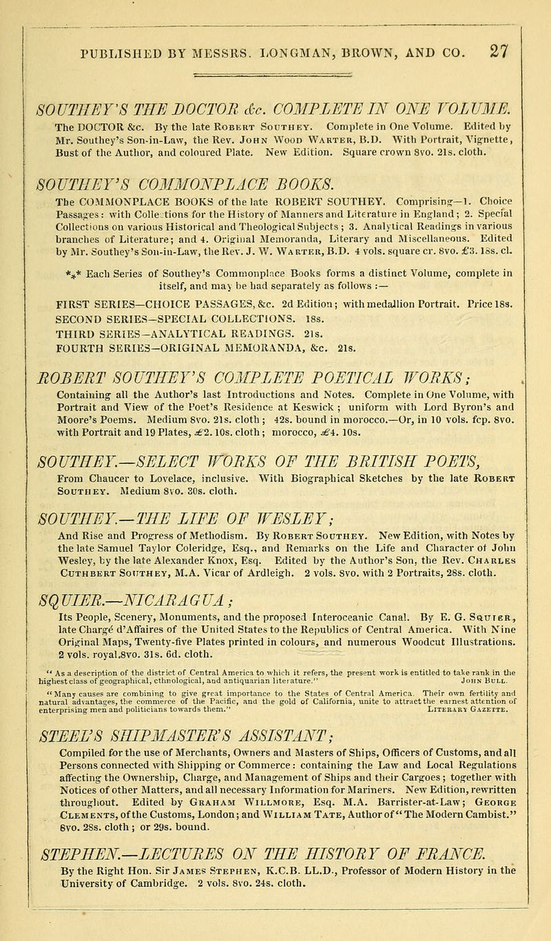 SOUTHEY'S THE DOCTOR dec. COMPLETE IN ONE VOLUME. The DOCTOR &c. By the late Robkut Southey. Complete in One Volume. Edited by Mr. Southey's Son-in-Lavv, the Rev. John Wood Warter, B.D. With Portrait, Vignette, Bust of the Author, and coloured Plate. New Edition. Square crown Svo. 21s. cloth. SOUTHEY'S COMMONPLACE BOOKS. The COMMONPLACE BOOKS of the late ROBERT SOUTHEY. Comprising—1. Choice Passages: with Collections for the History of Manners and Literature in England; 2. Special Collections on various Historical and Theological Subjects ; 3. Analytical Readings in various branches of Literature; and 4. Original Memoranda, Literary and Miscellaneous. Edited by Mr. Southey's Son-in-Law, the Rev. J. W. Warter, B.D. 4 vols, square cr. Svo. £'3.18s. cl. *** Each Series of Southey's Commonplace Books forms a distinct Volume, complete in itself, and may be had separately as follows :— FIRST SERIES—CHOICE PASSAGES, &c. 2d Edition; with medallion Portrait. Price 18s. SECOND SERIES—SPECIAL COLLECTIONS. 18s. THIRD SERIES-ANALYTICAL READINGS. 21s. FOURTH SERIES—ORIGINAL MEMORANDA, &c. 21s. ROBERT SOUTHEY'S COMPLETE POETICAL WORKS; Containing all the Author's last Introductions and Notes. Complete in One Volume, with Portrait and View of the Poet's Residence at Keswick ; uniform with Lord Byron's and Moore's Poems. Medium Svo. 21s. cloth ; 42s. bound in morocco.—Or, in 10 vols. fcp. 8vo. with Portrait and 19 Plates, £2.10s. cloth ; morocco, £4. 10s. SOUTHEY.—SELECT WORKS OF THE BRITISH POETS, From Chaucer to Lovelace, inclusive. With Biographical Sketches by the late Robert Southey. Medium 8vo. 30s. cloth. SOUTHEY.—THE LIFE OF WESLEY; And Rise and Progress of Methodism. By Robert Southey. New Edition, with Notes by the late Samuel Taylor Coleridge, Esq., and Remarks on the Life and Character of John Wesley, by the late Alexander Knox, Esq. Edited by the Author's Son, the Rev. Charles Cuthbert Southey, M,A. Vicar of Ardleigh. 2 vols. Svo. with 2 Portraits, 28s. cloth. SQ UIER.—NICARA G UA; Its People, Scenery, Monuments, and the proposed Interoceanic Canal. By E. G. Sqittgr, late Charge1 d'Affaires of the United States to the Republics of Central America. With Nine Original Maps, Twenty-five Plates printed in colours, and numerous Woodcut Illustrations. 2 vols. royal«8vo. 31s. 6d. cloth.  Asa description of the district of Central America to which it refers, the present work is entitled to take rank in the highest class of geographical, ethnological, and antiquarian literature. John Bull. Many causes are combining to give great importance to the States of Central America, Their own fertility and natural advantages, the commerce of the Pacific, and the gold of California, unite to attractthe earnest attention of enterprising men and politicians towards them. Literary Gazette. STEEL'S SHIPMASTER'S ASSISTANT; Compiled tor the use of Merchants, Owners and Masters of Ships, Officers of Customs, and all Persons connected with Shipping or Commerce : containing the Law and Local Regulations affecting the Ownership, Charge, and Management of Ships and their Cargoes ; together with Notices of other Matters, and all necessary Information for Mariners. New Edition, rewritten throughout. Edited by Graham Willmore, Esq. M.A. Barrister-at-Law; George Clements, of the Customs, London; and William Tate, Author of The Modern Cambist. Svo. 28s. cloth ; or 29s. bound. STEPHEN—LECTURES ON THE HISTORY OF FRANCE. By the Right Hon. Sir James Stephen, K.C.B. LL.D., Professor of Modern History in the University of Cambridge. 2 vols. 8vo. 24s. cloth.