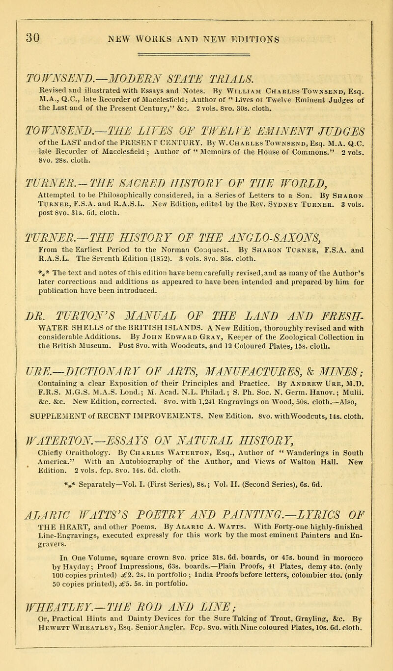 TOWNSEND.—MODERN STATE TRIALS. Revised and illustrated with Essays and Notes. By William Charles Townsend, Esq. M.A., Q.C., late Recorder of Macclesfield; Author of  Lives ot Twelve Eminent Judges of the Last and of the Present Century, &c. 2 vols. 8vo. 30s. cloth. TOWNSEND.—THE LIVES OF TWELVE EMINENT JUDGES of the LAST and of the PRESENT CENTURY. By W.Charles Townsend, Esq. M.A. Q.C. late Recorder of Macclesfield ; Author of Memoirs of the House of Commons. 2 vols. 8vo. 28s. cloth. TURNER.-TEE SACRED HISTORY OF THE WORLD, Attempted to be Philosophically considered, in a Series of Letters to a Son. By Sharon Turner, F.S.A. and R.A.S.L. New Edition, edited by the Rev. Sydney Turner. 3 vols, post 8vo. 31s. 6d. cloth. TURNER.—THE HISTORY OF THE ANGLO-SAXONS, From the Earliest Period to the Norman Conquest. By Sharon Turner, F.S.A. and R.A.S.L. The Seventh Edition (1852). 3 vols. 8vo. 36s. cloth. *** The text and notes of this edition have been carefully revised, and as many of the Author's later corrections and additions as appeared to have been intended and prepared by him for publication have been introduced. DR. TURTON'S MANUAL OF THE LAND AND FRESH WATER SHELLS of the BRITISH ISLANDS. A New Edition, thoroughly revised and with considerable Additions. By John Edward Gray, Keeper of the Zoological Collection in the British Museum. Post 8vo. with Woodcuts, and 12 Coloured Plates, 15s. cloth. URE.—DICTIONARY OF ARTS, MANUFACTURES, & MINES; Containing a clear Exposition of their Principles and Practice. By Andrew Ure, M.D. F.R.S. M.G.S. M.A.S. Lond.; M. Acad. N.L. Philad.; S. Ph. Soc. N. Germ. Hanov.; Mulii. &c. &c. New Edition, corrected. 8vo. with 1,241 Engravings on Wood, 50s. cloth.—Also, SUPPLEMENT of RECENT IMPROVEMENTS. New Edition. 8vo. with Woodcuts, 14s. cloth. WATERTON—ESSAYS ON NATURAL HISTORY, Chiefly Ornithology. By Charles Waterton, Esq., Author of Wanderings in South America. With an Autobiography of the Author, and Views of Walton Hall. New Edition. 2 vols. fcp. 8vo. 14s. 6d. cloth. V Separately—Vol. I. (First Series), 8s.; Vol. II. (Second Series), 6s. 6d. ALARIC WATTS'S POETRY AND PAINTING.—LYRICS OF THE HEART, and other Poems. By Alaric A. Watts. With Forty-one highly-finished Line-Engravings, executed expressly for this work by the most eminent Painters and En- gravers. In One Volume, square crown 8vo. price 31s. 6d. boards, or 45s. bound in morocco byHayday; Proof Impressions, 63s. boards.—Plain Proofs, 41 Plates, demy 4to. (only 100 copies printed) £1. 2s. in portfolio ; India Proofs before letters, colombier 4to. (only 50 copies printed), £5. 5s. in portfolio. WHEATLEY.—THE ROD AND LINE; Or, Practical Hints and Dainty Devices for the Sure Taking of Trout, Grayling, &c. By Hewktt Wheatley, Esq. Senior Angler. Fcp. 8vo. with Nine coloured Plates, 10s. 6d. cloth.