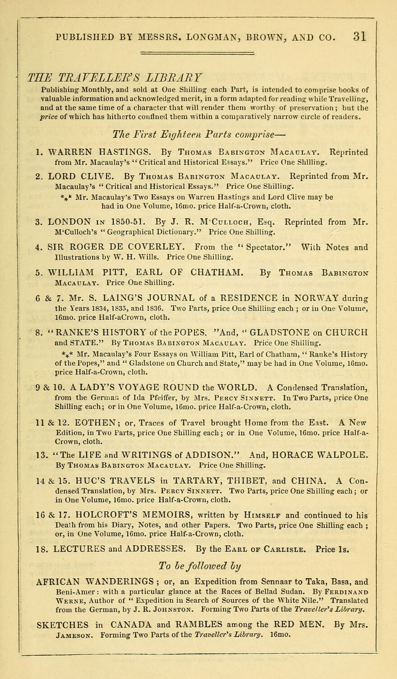 THE TRAVELLER'S LIBRARY Publishing; Monthly, and sold at One Shilling- each Part, is intended to comprise books of valuable information and acknowledged merit, in a form adapted for reading- while Travelling-, and at the same time of a character that will render them worthy of preservation ; but the price of which has hitherto confined them within a comparatively narrow circle of readers. The Fi?'st Eighteen Parts comprise— 1. WARREN HASTINGS. By Thomas Babington Macaulay. Reprinted from Mr. Macaulay's  Critical and Historical Essays. Price One Shilling-. 2. LORD CLIVE. By Thomas Babington Macaulay. Reprinted from Mr. Macaulay's  Critical and Historical Essays. Price One Shilling-. *** Mr. Macaulay's Two Essays on Warren Hastings and Lord Clive may be had in One Volume, 16mo. price Half-a-Crown, cloth. 3. LONDON in 1850-51. By J. R. M'Culloch, Esq. Reprinted from Mr. M'Culloch's  Geographical Dictionary. Price One Shilling;. 4. SIR ROGER DE COVERLEY. From the  Spectator. With Notes and Illustrations by W. H. Wills. Price One Shilling-. 5. WILLIAM PITT, EARL OF CHATHAM. By Thomas Babington Macaulay. Price One Shilling;. 6 & 7. Mr. S. LAING'S JOURNAL of a RESIDENCE in NORWAY during the Years 1834, 1835, and 1836. Two Parts, price One Shilling each ; or in One Volume, 16mo. price Half-aCrown, cloth. 8. RANKE'S HISTORY of the POPES. And,  GLADSTONE on CHURCH and STATE. By Thomas Babington Macaulay. Price One Shilling. *** Mr. Macaulay's Four Essays on William Pitt, Earl of Chatham,  Ranke's History of the Popes, and  Gladstone on Church and State, maybe had in One Volume, 16mo. price Half-a-Crown, cloth. 9 & 10. A LADY'S VOYAGE ROUND the WORLD. A Condensed Translation, from the German of Ida Pfeiffer, by Mrs. Percy Si.vnett. In Two Parts, price One Shilling each; or in One Volume, 16mo. price Half-a-Crown, cloth. 11 & 12. EOTHEN; or, Traces of Travel brought Home from the East. A New- Edition, in Two Parts, price One Shilling each; or in One Volume, 16mo. price Half-a- Crown, cloth. 13. The LIFE and WTRITINGS of ADDISON. And, HORACE WALPOLE. By Thomas Babington Macaulay. Price One Shilling. 14 & 15. HUC'S TRAVELS in TARTARY, THIBET, and CHINA. A Con- densed Translation, by Mrs. Percy Sinnett. Two Parts, price One Shilling each; or in One Volume, 16mo. price Half-a-Crown, cloth. 16 & 17. HOLCROFT'S MEMOIRS, written by Himself and continued to his Death from his Diary, Notes, and other Papers. Two Parts, price One Shilling each ; or, in One Volume, 16mo. price Half-a-Crown, cloth. 18. LECTURES and ADDRESSES. By the Earl of Carlisle. Price Is. To be folloioed bij AFRICAN WANDERINGS ; or, an Expedition from Sennaar to Taka, Basa, and Beni-Amer: with a particular glance at the Races of Bellad Sudan. By Ferdinand Werne, Author of  Expedition iu Search of Sources of the White Nile. Translated from the German, by J. R. Johnston. Forming Two Parts of the Traveller's Library. SKETCHES in CANADA and RAMBLES among the RED MEN. By Mrs. Jameson. Forming Two Parts of the Traveller's Library. 16mo.