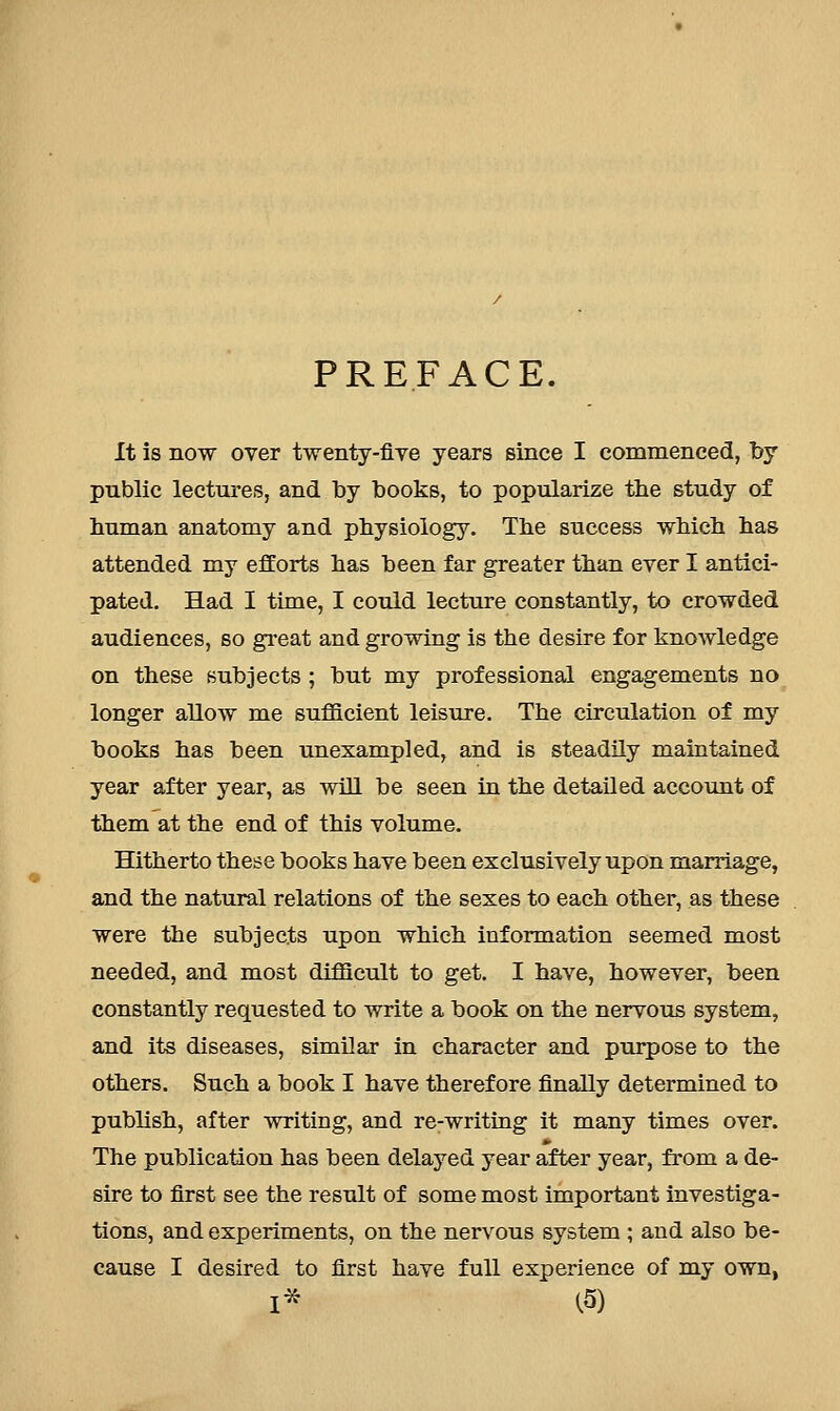 PREFACE. It is now over twenty-five years since I commenced, by public lectures, and by books, to popularize the study of buman anatomy and pbysiology. Tbe success which has attended my efforts has been far greater than ever I antici- pated. Had I time, I could lecture constantly, to crowded audiences, so gi-eat and growing is the desire for knowledge on these subjects ; but my professional engagements no longer allow me suflGLcient leisure. The circulation of my books has been unexampled, and is steadily maintained year after year, as will be seen in the detailed account of them at the end of this volume. Hitherto these books have been exclusively upon marriage, and the natural relations of the sexes to each other, as these were the subjects upon which information seemed most needed, and most difficult to get, I have, however, been constantly requested to write a book on the nervous system, and its diseases, similar in character and purpose to the others. Such a book I have therefore finally determined to publish, after writing, and re-writing it many times over. The publication has been delayed year after year, from a de- sire to first see the result of some most important investiga- tions, and experiments, on the nervous system ; and also be- cause I desired to first have full experience of my own, I* C5)