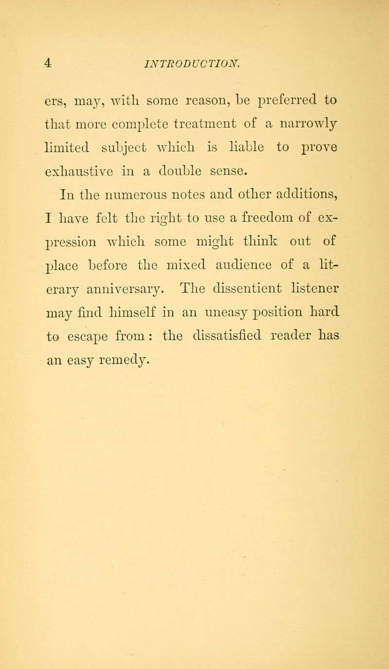 ers, may, with some reason, be preferred to that more complete treatment of a narrowly limited subject which is liable to prove exhaustive in a double sense. In the numerous notes and other additions, I have felt the right to use a freedom of ex- pression which some might think out of place before the mixed audience of a lit- erary anniversary. The dissentient listener may find himself in an uneasy position hard to escape from : the dissatisfied reader has an easy remedy.