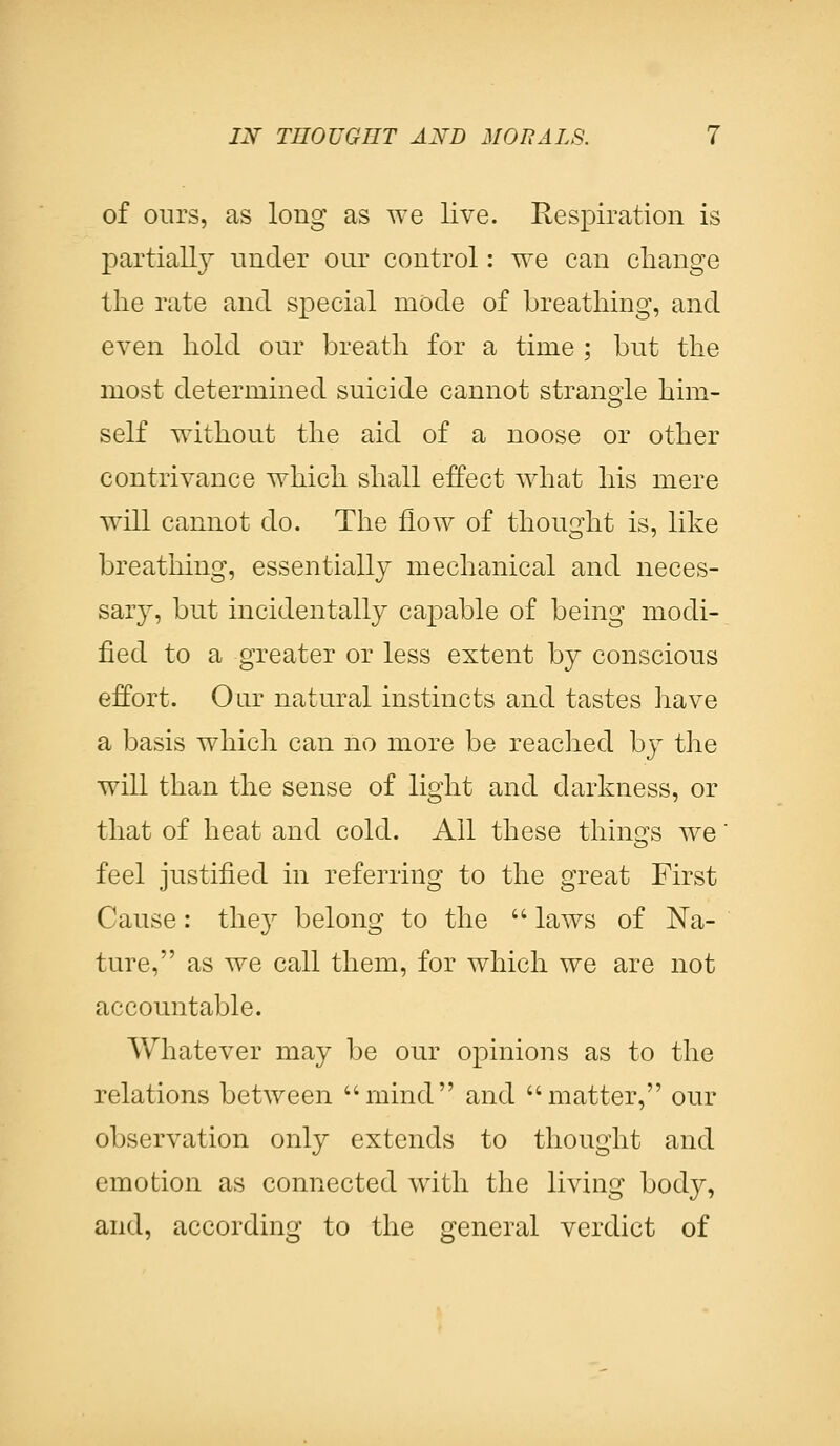 of ours, as long as we live. Respiration is partially under our control: we can change the rate and special mode of breathing, and even hold our breath for a time ; but the most determined suicide cannot strangle him- self without the aid of a noose or other contrivance which shall effect what his mere will cannot do. The flow of thought is, like breathing, essentially mechanical and neces- sary, but incidentally capable of being modi- fied to a greater or less extent by conscious effort. Our natural instincts and tastes have a basis which can no more be reached by the will than the sense of light and darkness, or that of heat and cold. All these things we' feel justified in referring to the great First Cause: they belong to the  laws of Na- ture, as we call them, for which we are not accountable. Whatever may be our opinions as to the relations between mind and matter, our observation only extends to thought and emotion as connected with the living body, and, according to the general verdict of