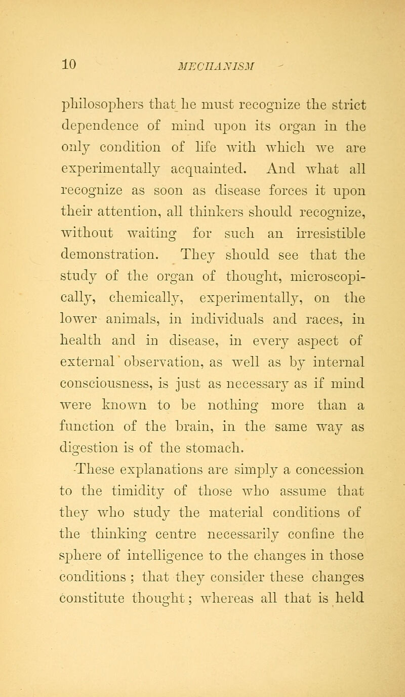 philosophers that he must recognize the strict dependence of mind upon its organ in the only condition of life with which Ave are experimentally acquainted. And what all recognize as soon as disease forces it upon their attention, all thinkers should recognize, without waiting for such an irresistible demonstration. They should see that the study of the organ of thought, microscopi- cally, chemically, experimentally, on the lower animals, in individuals and races, in health and in disease, in every aspect of external' observation, as well as by internal consciousness, is just as necessary as if mind were known to be nothing more than a function of the brain, in the same way as digestion is of the stomach. -These explanations are simply a concession to the timidity of those who assume that they who study the material conditions of the thinking centre necessarily confine the sphere of intelligence to the changes in those conditions ; that they consider these changes constitute thought; whereas all that is held