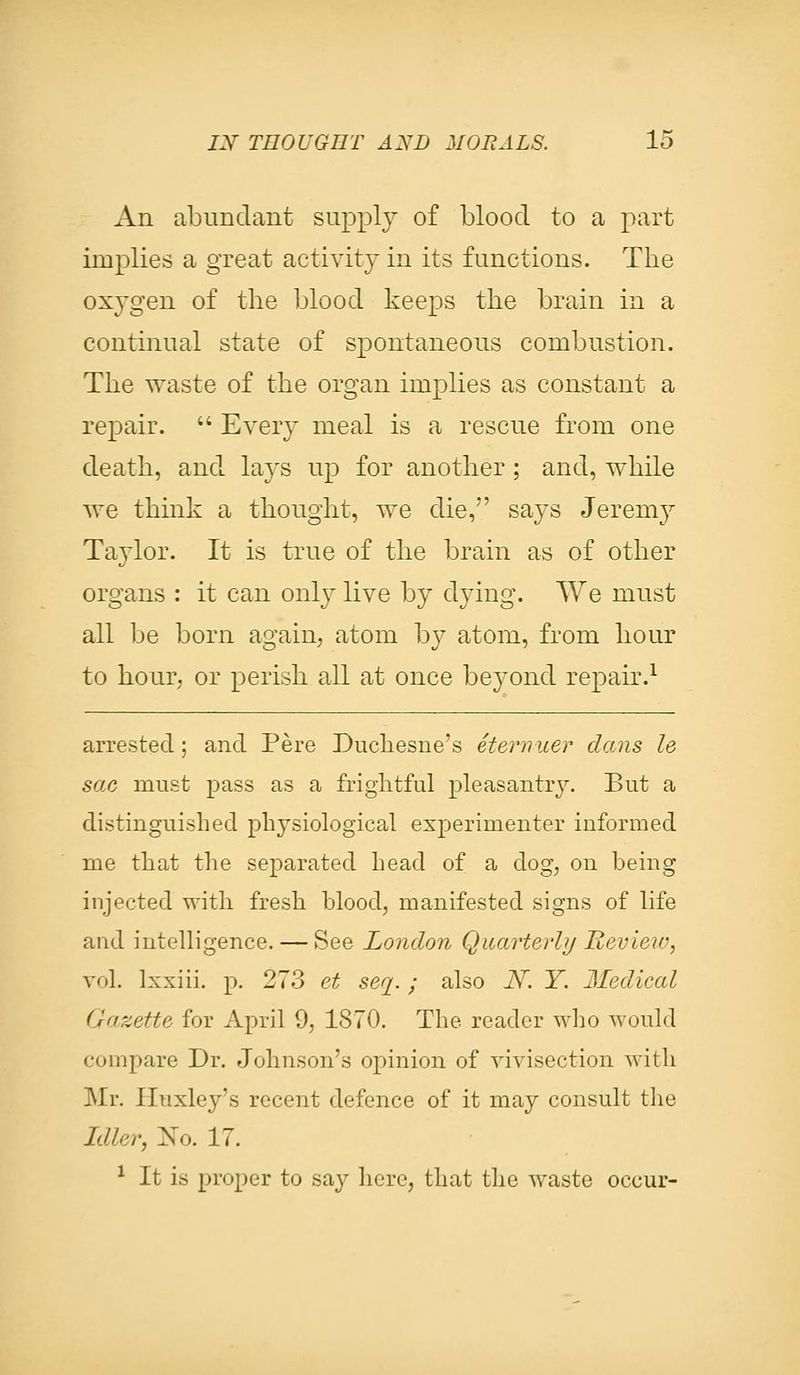 An abundant supply of blood to a part implies a great activity in its functions. The oxygen of the blood keeps the brain in a continual state of spontaneous combustion. The waste of the organ implies as constant a repair.  Every meal is a rescue from one death, and lays up for another; and, while we think a thought, we die, says Jeremy Taylor. It is true of the brain as of other organs : it can only live by dying. We must all be born again, atom b}7 atom, from hour to hour, or perish all at once beyond repair.1 arrested; and Pere Duchesne's eternuer dans le sac must pass as a frightful pleasantry. But a distinguished physiological experimenter informed me that the separated head of a dog, on being injected with fresh blood, manifested signs of life and intelligence. — See London Quarterly Review, vol. Ixxiii. p. 273 et seq. ; also A. Y. Medical <gazette for April 9, 1870. The reader who would compare Dr. Johnson's opinion of vivisection with Mr. Huxley's recent defence of it may consult the Idler, No. 17. 1 It is proper to say here, that the waste occur-