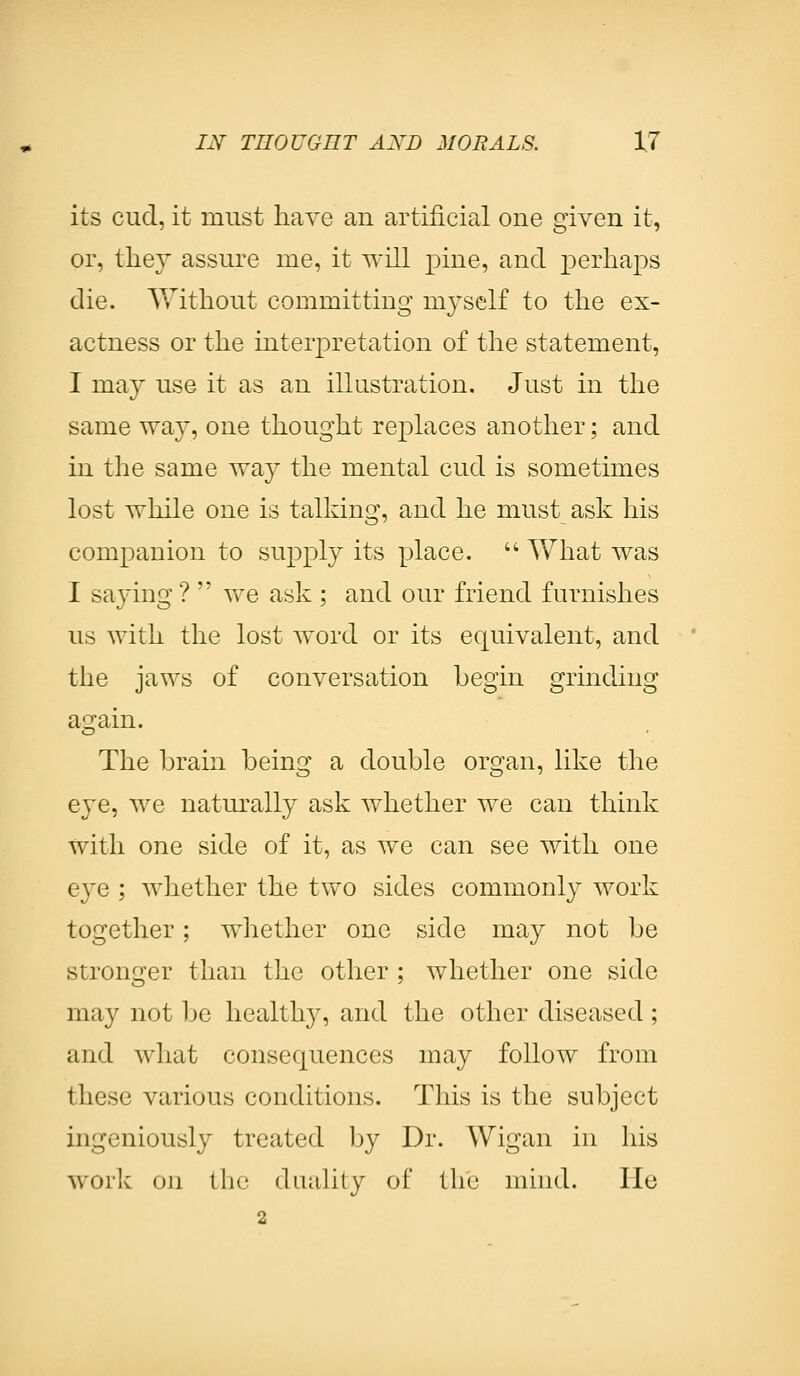 its cud, it must have an artificial one given it, or, they assure me, it will pine, and perhaps die. Without committing myself to the ex- actness or the interpretation of the statement, I may use it as an illustration. Just in the same way, one thought replaces another; and in the same way the mental cud is sometimes lost while one is talking, and he must ask his companion to supply its place.  Vvrhat was I saying ?  we ask ; and our friend furnishes us with the lost word or its equivalent, and the jaws of conversation begin grinding a!2rain. The brain being a double organ, like the eye, we naturally ask whether we can think with one side of it, as we can see with one eye ; whether the two sides commonly work together; whether one side may not be stronger than the other ; whether one side may not be healthy, and the other diseased ; and what consequences may follow from these various conditions. This is the subject ingeniously treated by Dr. Wigan in his work on the duality of the mind. He 2