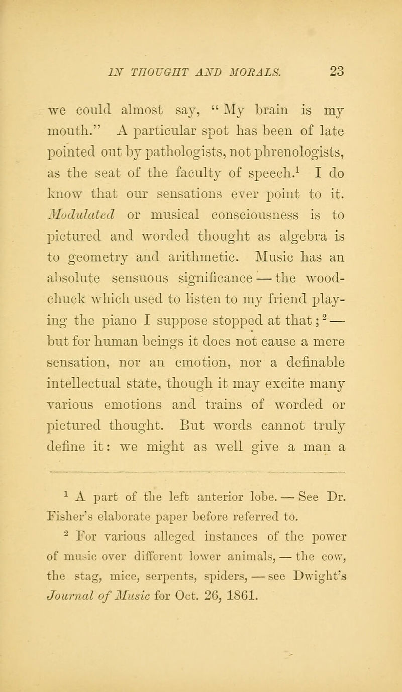 we could almost say,  My brain is my mouth. A particular spot lias been of late pointed out by pathologists, not phrenologists, as the seat of the faculty of speech.1 I do know that our sensations ever point to it. Modulated or musical consciousness is to pictured and worded thought as algebra is to geometry and arithmetic. Music has an absolute sensuous significance — the wood- chuck which used to listen to my friend play- ing the piano I suppose stopped at that;2 — but for human beings it does not cause a mere sensation, nor an emotion, nor a definable intellectual state, though it may excite many various emotions and trains of worded or pictured thought. But words cannot truly define it: we might as well give a man a 1 A part of the left anterior lobe. — See Dr. Fisher's elaborate paper before referred to. 2 For various alleged instances of the power of music over different lower animals, — the cow, the stag, mice, serpents, spiders,—see Dwight's Journal of Music for Oct. 2G; 18G1.