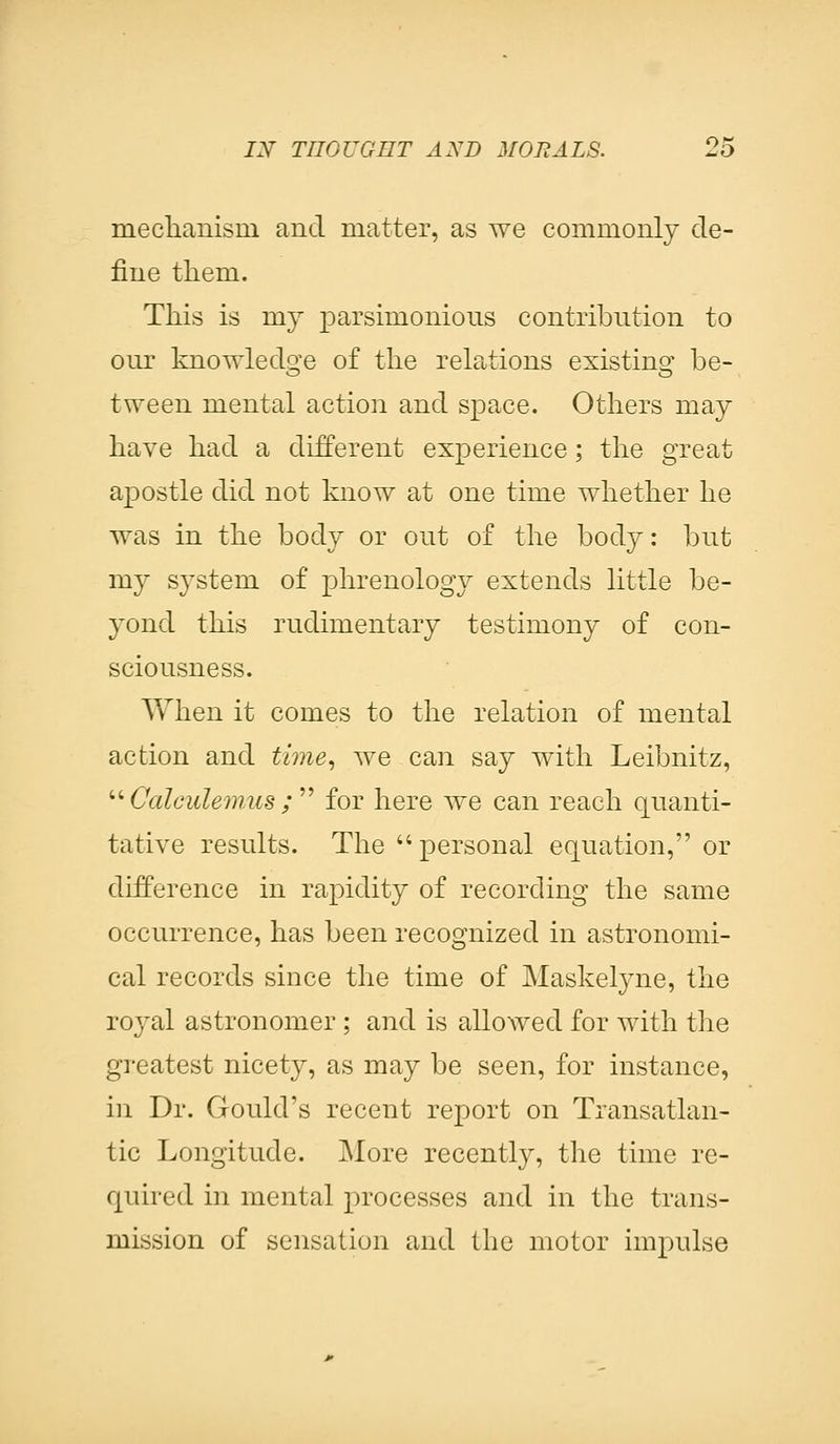 mechanism and matter, as we commonly de- fine them. This is ray parsimonious contribution to onr knowledge of the relations existing be- tween mental action and space. Others may have had a different experience; the great apostle did not know at one time whether he was in the body or out of the body: but my system of phrenology extends little be- yond this rudimentary testimony of con- sciousness. When it comes to the relation of mental action and time, we can say with Leibnitz,  Calculemus ; for here we can reach quanti- tative results. The personal equation, or difference in rapidity of recording the same occurrence, has been recognized in astronomi- cal records since the time of Maskelyne, the royal astronomer ; and is allowed for with the greatest nicety, as may be seen, for instance, in Dr. Gould's recent report on Transatlan- tic Longitude. More recently, the time re- quired in mental processes and in the trans- mission of sensation and the motor impulse