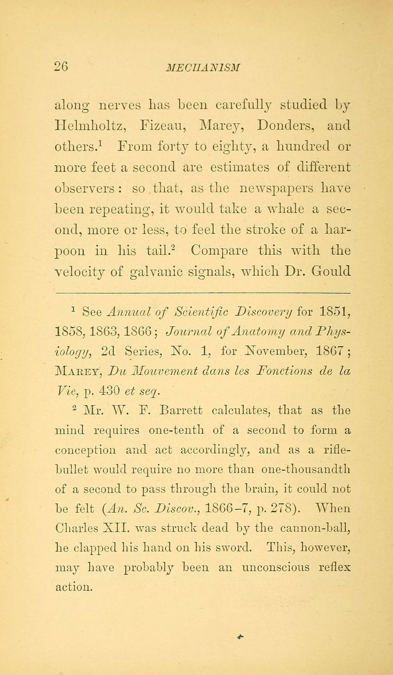 along nerves lias been carefully studied by Hehnholtz, Fizeau, Marey, Bonders, and others.1 From forty to eighty, a hundred or more feet a second are estimates of different observers: so,that, as the newspapers have been repeating, it would take a whale a sec- ond, more or less, to feel the stroke of a har- poon in his tail.2 Compare this with the velocity of galvanic signals, which Dr. Gould 1 See Annual of Scientific Discovery for 1851, 1858, 1863,1866; Journal of Anatomy and Phys- iology, 2d Series, IsFo. 1, for ISToveniber, 1867; Marey, Die Mouvement dans les Fonctions de la Vie, p. 430 et seq. 2 Mr. W. F. Barrett calculates, that as the mind requires one-tenth of a second to form a conception and act accordingly, and as a rifle- bnllet would require no more than one-thousandth of a second to pass through the brain, it could not be felt (An. Sc. Discov., 1866-7, p. 278). When Charles XII. was struck dead by the cannon-ball, he clapped his hand on his sword. This, however, may have probably been an unconscious reflex action.