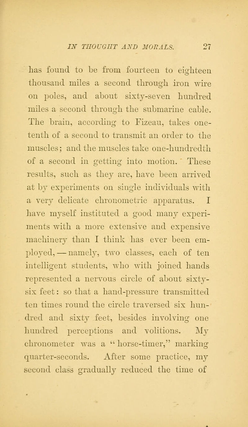 has found to be from fourteen to eighteen thousand miles a second through iron wire on poles, and about sixty-seven hundred miles a second through the submarine cable. The brain, according to Fizeau, takes one- tenth of a second to transmit an order to the muscles; and the muscles take one-hundredth of a second in getting into motion.  These results, such as they are, have been arrived at by experiments on single individuals with a very delicate chronometric apparatus. I have myself instituted a good many experi- ments with a more extensive and expensive machinery than I think has ever been em- ployed, — namely, two classes, each of ten intelligent students, who with joined hands represented a nervous circle of about sixty- six feet: so that a hand-pressure transmitted ten times round the circle traversed six hun- dred and sixty feet, besides involving one hundred perceptions and volitions. My chronometer was a  horse-timer, marking quarter-seconds. After some practice, my second class gradually reduced the time of
