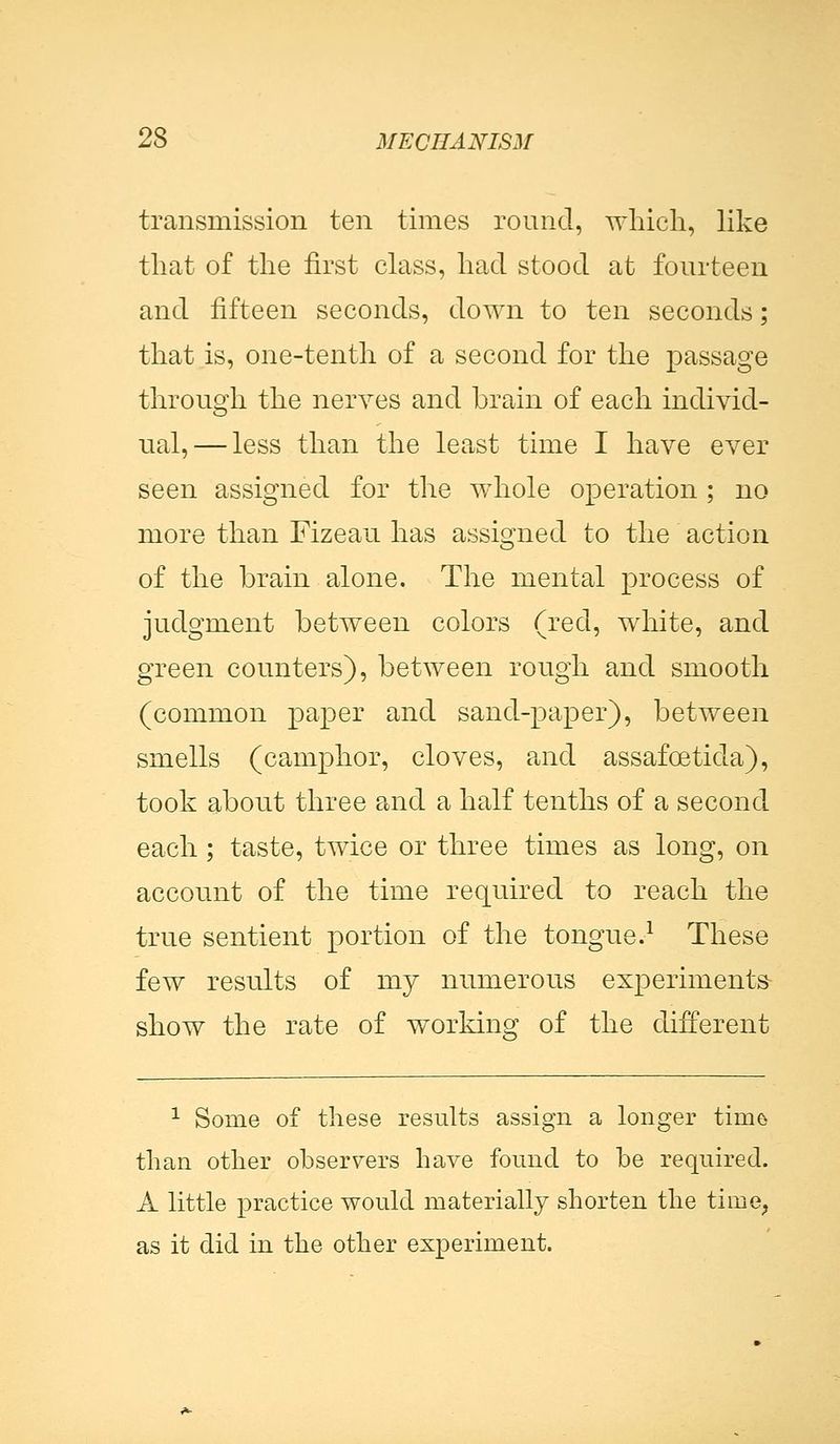 transmission ten times round, which, like that of the first class, had stood at fourteen and fifteen seconds, down to ten seconds; that is, one-tenth of a second for the passage through the nerves and brain of each individ- ual,— less than the least time I have ever seen assigned for the whole operation ; no more than Fizeau has assigned to the action of the brain alone. The mental process of judgment between colors (red, white, and green counters), between rough and smooth (common paper and sand-paper), between smells (camphor, cloves, and assafcetida), took about three and a half tenths of a second each; taste, twice or three times as long, on account of the time required to reach the true sentient portion of the tongue.1 These few results of my numerous experiments- show the rate of working of the different 1 Some of these results assign a longer tiin& than other observers have found to be required. A little practice would materially shorten the time, as it did in the other experiment.