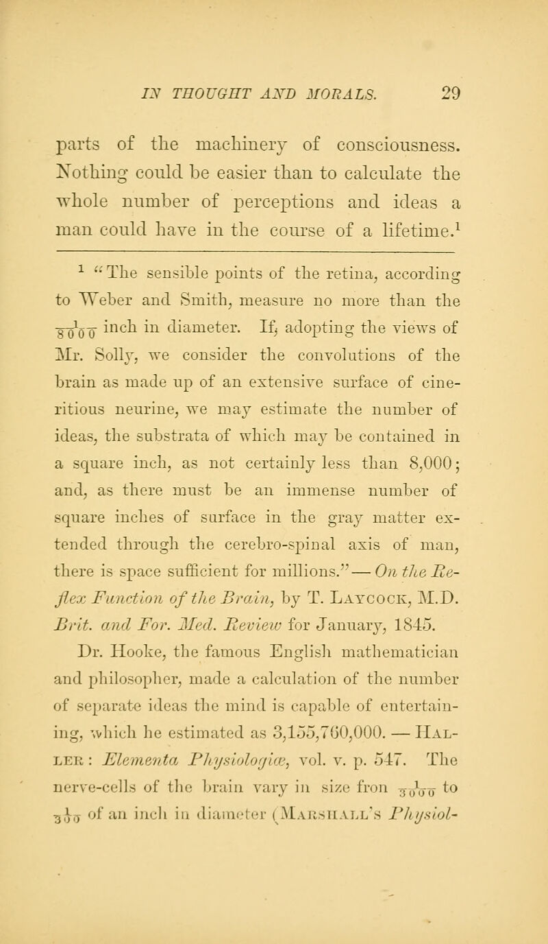 parts of the machinery of consciousness. Nothing could be easier than to calculate the whole number of perceptions and ideas a man could have in the course of a lifetime.1 1  The sensible points of the retina, according to Weber and Smith, measure no more than the gYQ-Q inch in diameter. Ifj adopting the views of Mr. Solly, we consider the convolutions of the brain as made up of an extensive surface of cine- ritious neurine, we may estimate the number of ideas, the substrata of which may be contained in a square inch, as not certainly less than 8,000; and, as there must be an immense number of square inches of surface in the gray matter ex- tended through the cerebro-spinal axis of man, there is space sufficient for millions.—On the Re- flex Function of the Brain, by T. Laycock, M.D. Brit, and For. Med. Revieiv for January, 1845. Dr. Hooke, the famous English mathematician and philosopher, made a calculation of the number of separate ideas the mind is capable of entertain- ing, which he estimated as 3,155,700,000. — Hal- lee : Elementa Bhysiologice, vol. v. p. 547. The nerve-cells of the brain vary in size fron 7$--0l(jo to Ti})l) of an ineli in diameter (Marshall's Physiol-