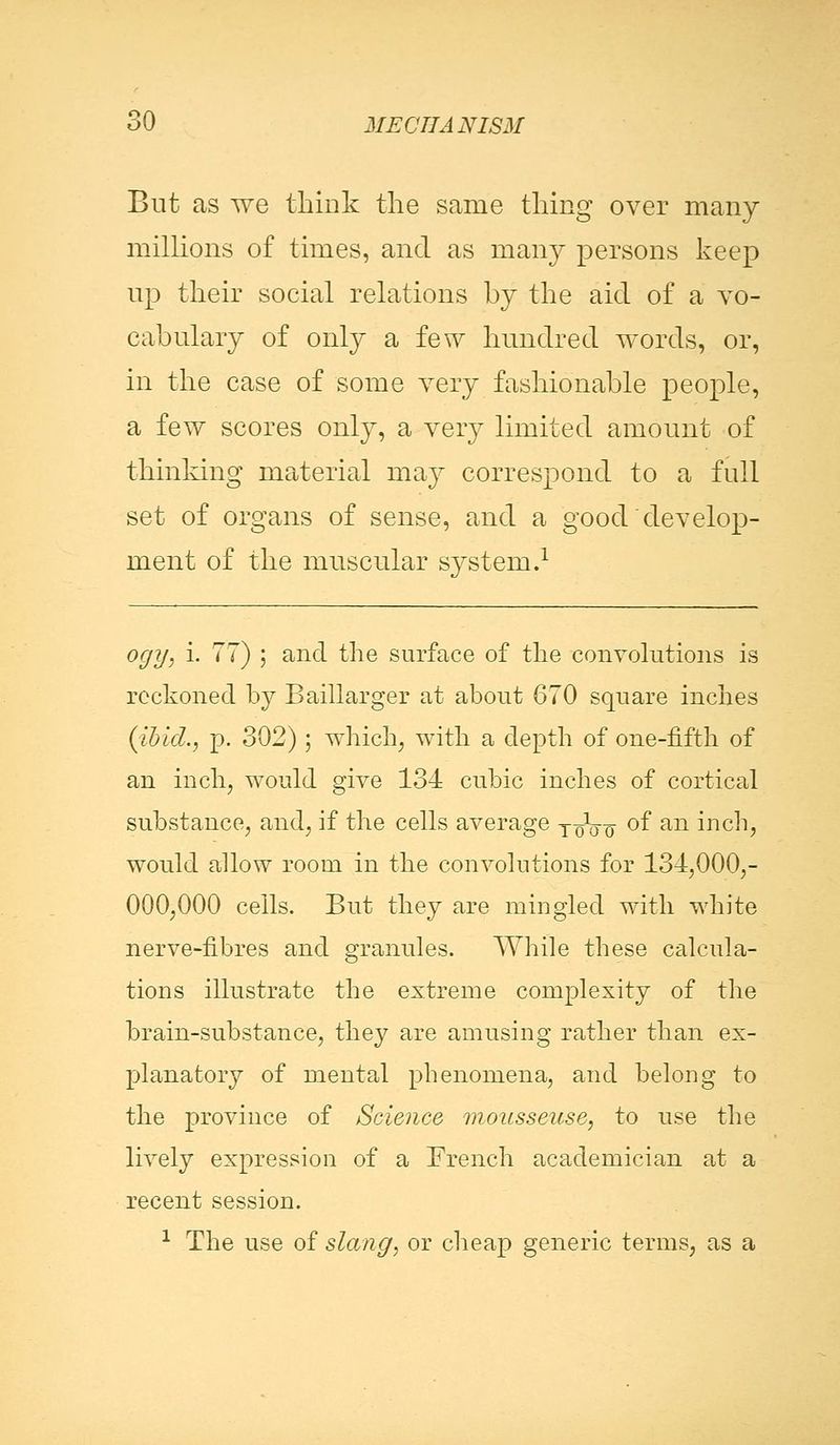 But as we think the same thing over many millions of times, and as many persons keep up their social relations by the aid of a vo- cabulary of only a few hundred words, or, in the case of some very fashionable people, a few scores only, a very limited amount of thinking material may correspond to a full set of organs of sense, and a good develop- ment of the muscular system.1 ogy, i. 77) ; and the surface of the convolutions is reckoned by Baillarger at about 670 square inches (ibid., p. 302) ; which, with a depth of one-fifth of an inch, would give 134 cubic inches of cortical substance, and, if the cells average ToVo °f an inch, would allow room in the convolutions for 134,000,- 000,000 cells. But they are mingled with white nerve-fibres and granules. While these calcula- tions illustrate the extreme complexity of the brain-substance, they are amusing rather than ex- planatory of mental phenomena, and belong to the province of Science mousseuse, to use the lively expression of a French academician at a recent session. 1 The use of slang, or cheap generic terms, as a