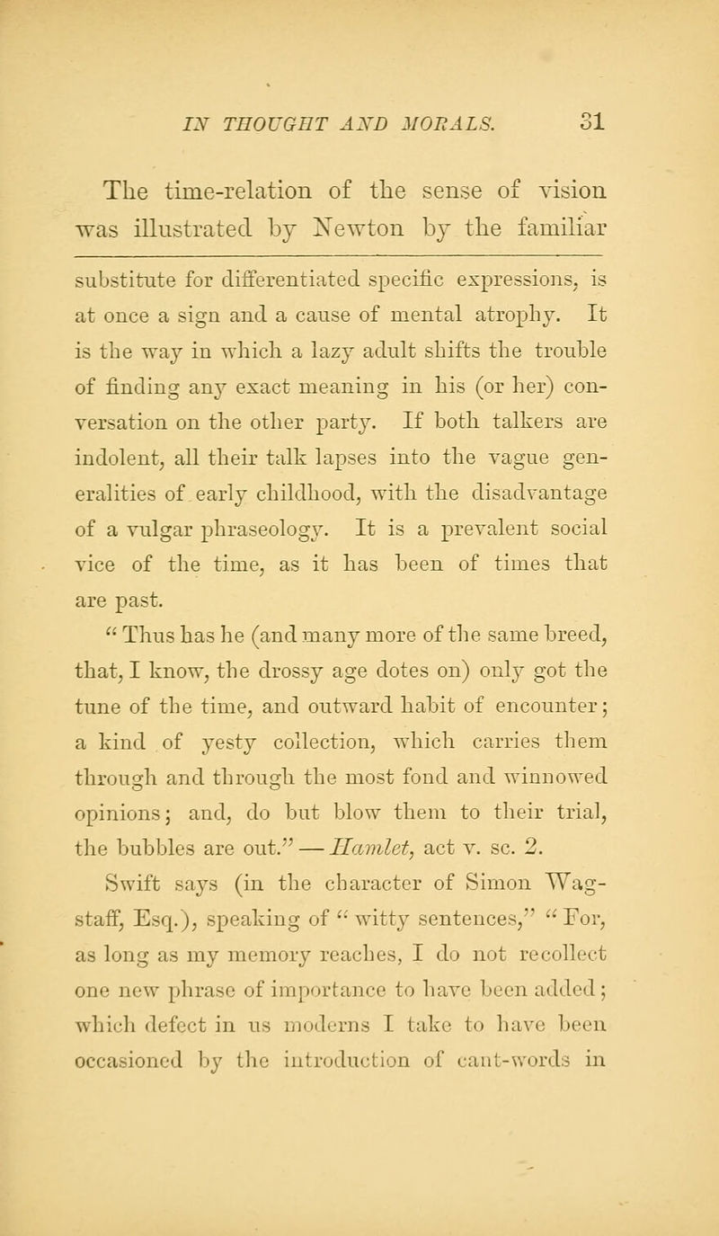 The time-relation of the sense of vision was illustrated by Newton by the familiar substitute for differentiated specific expressions, is at once a sign and a cause of mental atrophy. It is the way in which a lazy adult shifts the trouble of finding any exact meaning in his (or her) con- versation on the other party. If both talkers are indolent, all their talk lapses into the vague gen- eralities of early childhood, with the disadvantage of a vulgar phraseology. It is a prevalent social vice of the time, as it has been of times that are past. Thus has he (and many more of the same breed, that, I know, the drossy age dotes on) only got the tune of the time, and outward habit of encounter; a kind of yesty collection, which carries them through and through the most fond and winnowed opinions; and, do but blow them to their trial, the bubbles are out. — Hamlet, act v. sc. 2. Swift says (in the character of Simon Wag- staff, Esq.), speaking of witty sentences, For, as long as my memory reaches, I do not recollect one new phrase of importance to have been added; which defect in us moderns I take to have been occasioned by the introduction of cant-words in