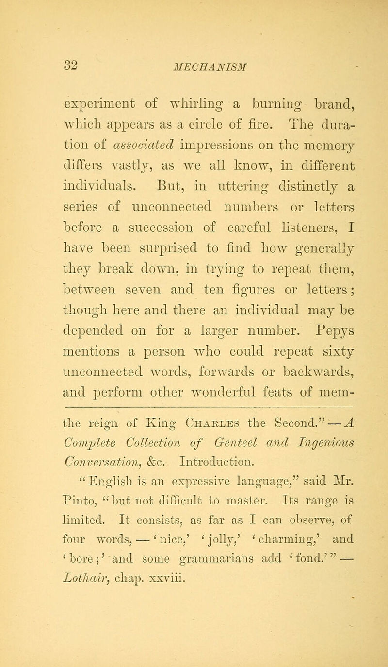 experiment of whirling a burning brand, which appears as a circle of fire. The dura- tion of associated impressions on the memory differs vastly, as we all know, in different individuals. But, in uttering distinctly a series of unconnected numbers or letters before a succession of careful listeners, I have been surprised to find how generally they break down, in trying to repeat them, between seven and ten figures or letters; though here and there an individual may be depended on for a larger number. Pepys mentions a person who could repeat sixty unconnected words, forwards or backwards, and perform other wonderful feats of mem- tlie reign of King Charles the Second. — A Complete Collection of Genteel and Ingenious Conversation, &c. Introduction. English is an expressive language. said Mr. Pinto, but not difficult to master. Its range is limited. It consists, as far as I can observe, of four words, — 'nice,' 'jolly,' 'charming,' and 'bore;' and some grammarians add 'fond.' — Lothair, chap, xxviii.