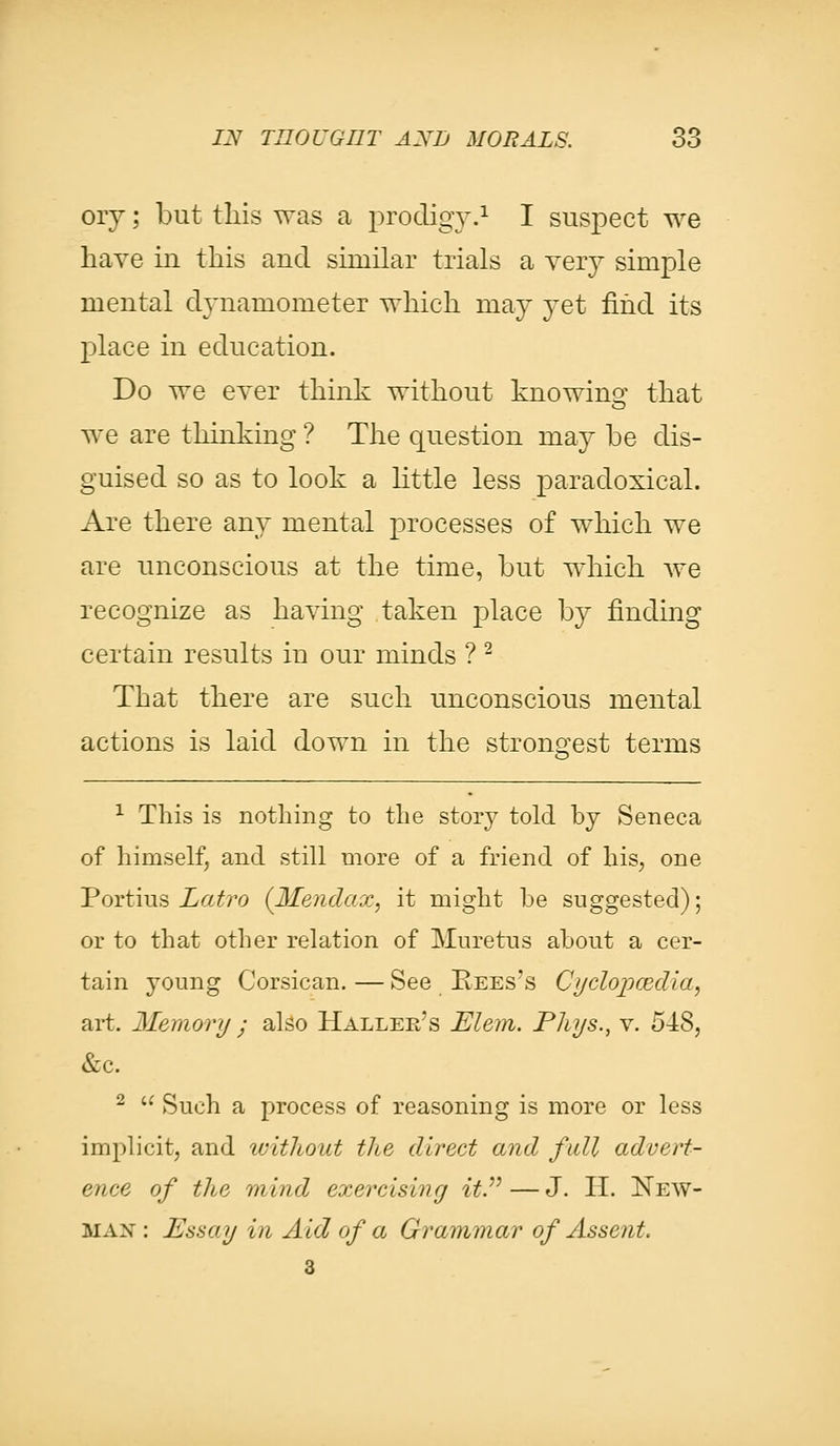 ory; but this was a prodigy.1 I suspect we have in this and similar trials a very simple mental dynamometer which may yet find its place in education. Do we ever think without knowing that we are thinking ? The question may be dis- guised so as to look a little less paradoxical. Are there any mental processes of which we are unconscious at the time, but which Ave recognize as having taken place by finding certain results in our minds ? 2 That there are such unconscious mental actions is laid down in the strongest terms 1 This is nothing to the story told by Seneca of himself, and still more of a friend of his, one Portius Latro (Mendax, it might he suggested); or to that other relation of Muretus about a cer- tain young Corsican. — See Rees's Cf/clopcedia, art. Memory • also Haller's Elem. Phys., v. 54:S, &c. 2 Such a process of reasoning is more or less implicit, and without the direct and full advert- ence of the mind exercising it. — J. H. New- man: Essay in Aid of a Grammar of Assent. 3