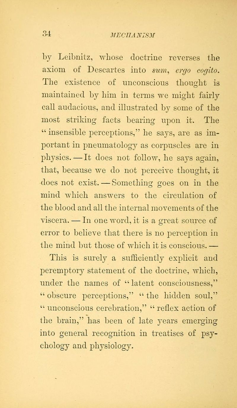 by Leibnitz, whose doctrine reverses the axiom of Descartes into sum, ergo cogito. The existence of unconscious thought is maintained by him in terms we might fairly call audacious, and illustrated by some of the most striking facts bearing upon it. The insensible perceptions, he says, are as im- portant in pneumatology as corpuscles are in physics.-—It does not follow, he says again, that, because we do not perceive thought, it does not exist. — Something goes on in the mind which answers to the circulation of the blood and all the internal movements of the viscera. — In one word, it is a great source of error to believe that there is no perception in the mind but those of which it is conscious. — This is surely a sufficiently explicit and peremptory statement of the doctrine, which, under the names of latent consciousness, obscure perceptions, the hidden soul, unconscious cerebration, reflex action of the brain, has been of late years emerging into general recognition in treatises of psy- chology and physiology.