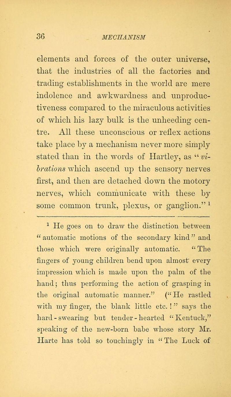elements and forces of the outer universe, that the industries of all the factories and trading establishments in the world are mere indolence and awkwardness and unproduc- tiveness compared to the miraculous activities of which his lazy bulk is the unheeding cen- tre. All these unconscious or reflex actions take place by a mechanism never more simply stated than in the words of Hartley, as  vi- brations which ascend up the sensory nerves first, and then are detached down the rnotory nerves, which communicate with these by some common trunk, plexus, or ganglion. x 1 He goes on to draw the distinction between  automatic motions of the secondary kind and those which were originally automatic. u The fingers of young children bend upon almost' every impression which is made upon the palm of the hand; thus performing the action of grasping in the original automatic manner. (He rastled with my finger, the blank little etc. !  says the hard - swearing but tender-hearted Kentuck, speaking of the new-born babe whose story Mr. Harte has told so touchingly in  The Luck of