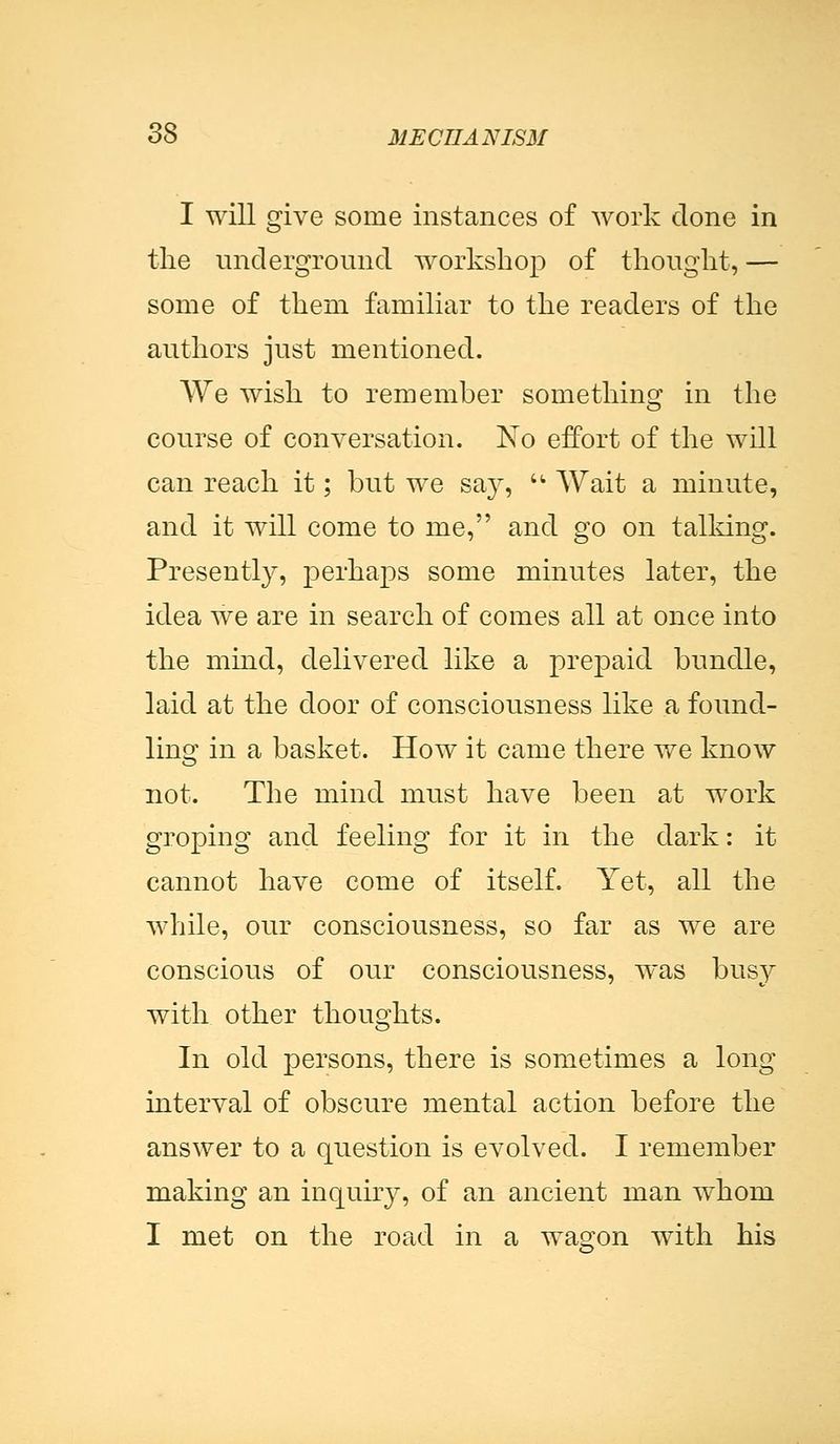 I will give some instances of work clone in the underground workshop of thought, — some of them familiar to the readers of the authors just mentioned. We wish to remember something in the course of conversation. No effort of the will can reach it; but we say,  Wait a minute, and it will come to me, and go on talking. Presently, perhaps some minutes later, the idea we are in search of comes all at once into the mind, delivered like a prepaid bundle, laid at the door of consciousness like a found- ling in a basket. How it came there we know not. The mind must have been at work groping and feeling for it in the dark: it cannot have come of itself. Yet, all the while, our consciousness, so far as we are conscious of our consciousness, was busy with other thoughts. In old persons, there is sometimes a long interval of obscure mental action before the answer to a question is evolved. I remember making an inquiry, of an ancient man whom I met on the road in a wagon with his