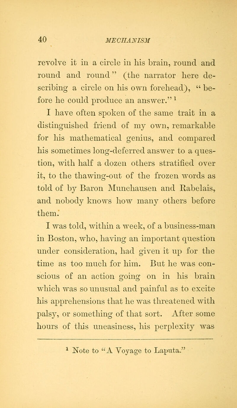 revolve it in a circle in his brain, round and round and round (the narrator here de- scribing a circle on his own forehead),  be- fore he could produce an answer. 1 I have often spoken of the same trait in a distinguished friend of my own, remarkable for his mathematical genius, and compared his sometimes long-deferred answer to a ques- tion, with half a dozen others stratified over it, to the thawing-out of the frozen words as told of by Baron Munchausen and Rabelais, and nobody knows how many others before them. I was told, within a week, of a business-man in Boston, who, having an important question under consideration, had given it up for the time as too much for him. But he was con- scious of an action going on in his brain which was so unusual and painful as to excite his apprehensions that he was threatened with palsy, or something of that sort. After some hours of this uneasiness, his perplexity was 1 Note to A Voyage to Laputa.