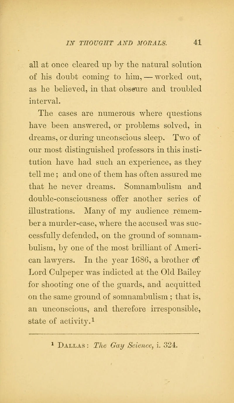 all at once cleared up by the natural solution of his cloubt coming to him, — worked out, as he believed, in that obscure and troubled interval. The cases are numerous where questions have been answered, or problems solved, in dreams, or during unconscious sleep. Two of our most distinguished professors in this insti- tution have had such an experience, as they tell me; and one of them has often assured me that he never dreams. Somnambulism and double-consciousness offer another series of illustrations. Many of my audience remem- ber a murder-case, where the accused was suc- cessfully defended, on the ground of somnam- bulism, by one of the most brilliant of Ameri- can lawyers. In the year 1686, a brother of Lord Culpeper was indicted at the Old Bailey for shooting one of the guards, and acquitted on the same ground of somnambulism ; that is, an unconscious, and therefore irresponsible, state of activity.1 1 Dallas : The Gay Science, i. 324.