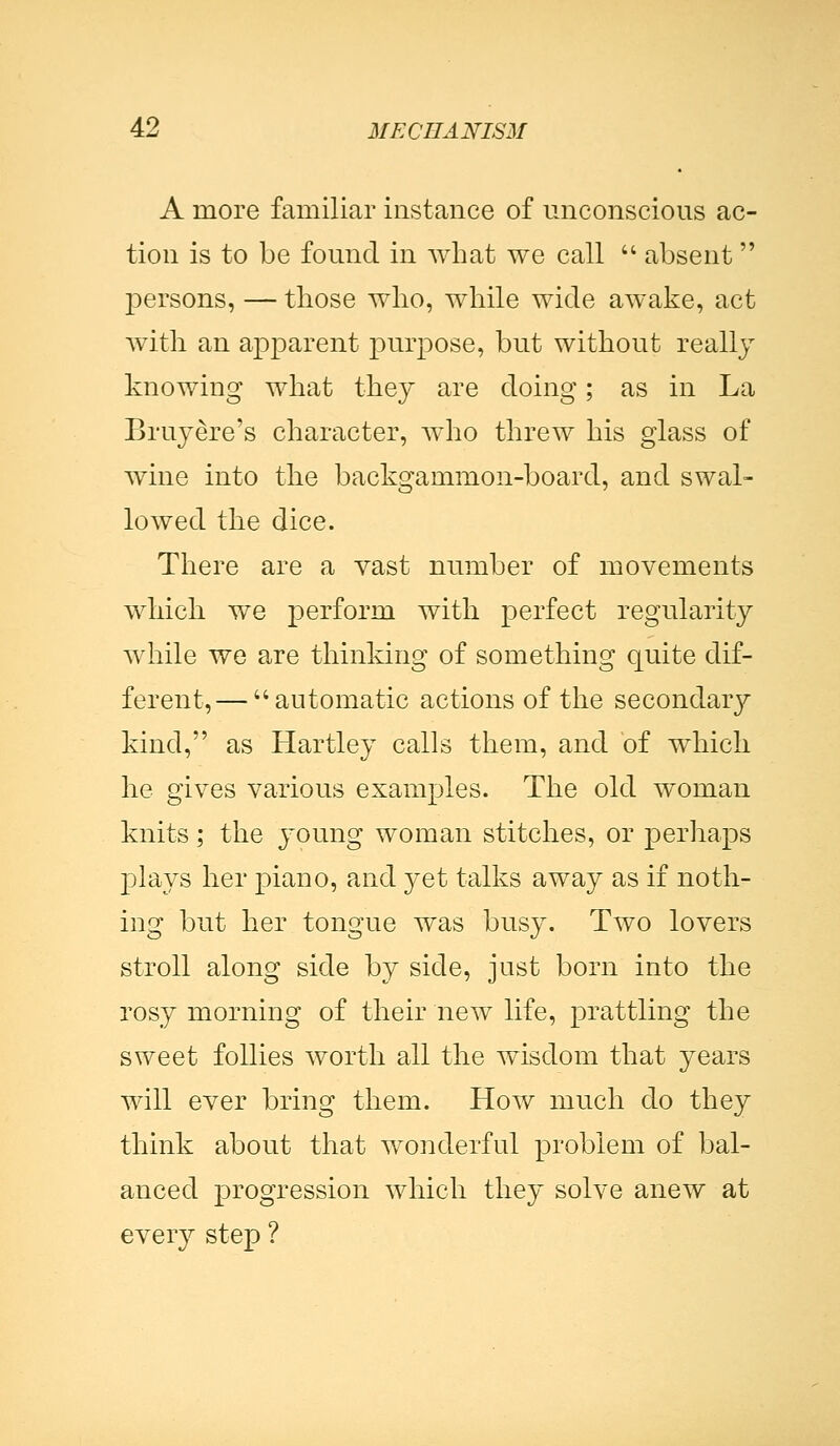 A more familiar instance of unconscious ac- tion is to be found in what we call  absent persons, — those who, while wide awake, act with an apparent purpose, but without really knowing what they are doing; as in La Bruyere's character, who threw his glass of wine into the backgammon-board, and swal- lowed the dice. There are a vast number of movements which we perform with perfect regularity while we are thinking of something quite dif- ferent,— automatic actions of the secondary kind, as Hartley calls them, and of which he gives various examples. The old woman knits; the young woman stitches, or perhaps plays her jDiano, and yet talks away as if noth- ing but her tongue was busy. Two lovers stroll along side by side, just born into the rosy morning of their new life, prattling the sweet follies worth all the wisdom that years will ever bring them. How much do they think about that wonderful problem of bal- anced progression which they solve anew at every step ?