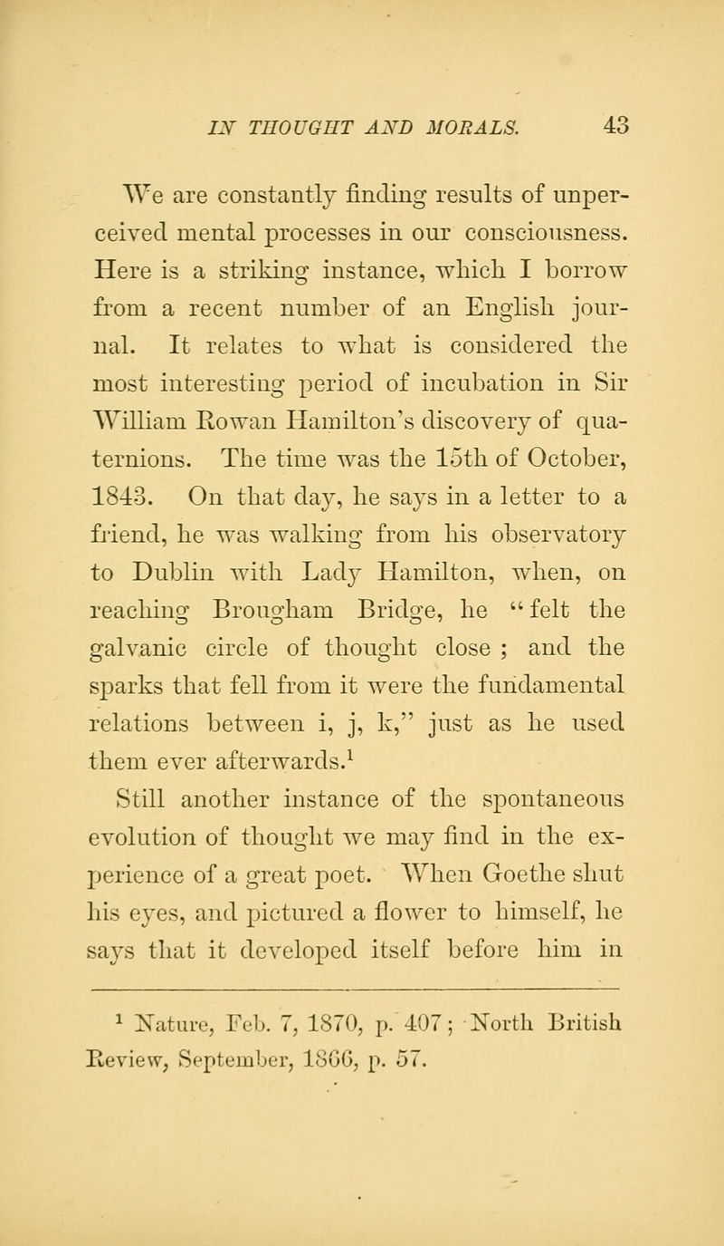 We are constantly finding results of unper- ceived mental processes in our consciousness. Here is a striking instance, which I borrow from a recent number of an English jour- nal. It relates to what is considered the most interesting period of incubation in Sir William Rowan Hamilton's discovery of qua- ternions. The time was the loth of October, 1843. On that day, he says in a letter to a friend, he was walking from his observatory to Dublin with Lady Hamilton, when, on reaching Brougham Bridge, he  felt the galvanic circle of thought close ; and the sparks that fell from it were the fundamental relations between i, j, k, just as he used them ever afterwards.1 Still another instance of the spontaneous evolution of thought we may find in the ex- perience of a great poet. When Goethe shut his eyes, and pictured a flower to himself, he says that it developed itself before him in 1 Nature, Feb. 7, 1870, p. 407; North British Review, September, 18GG, p. 57.