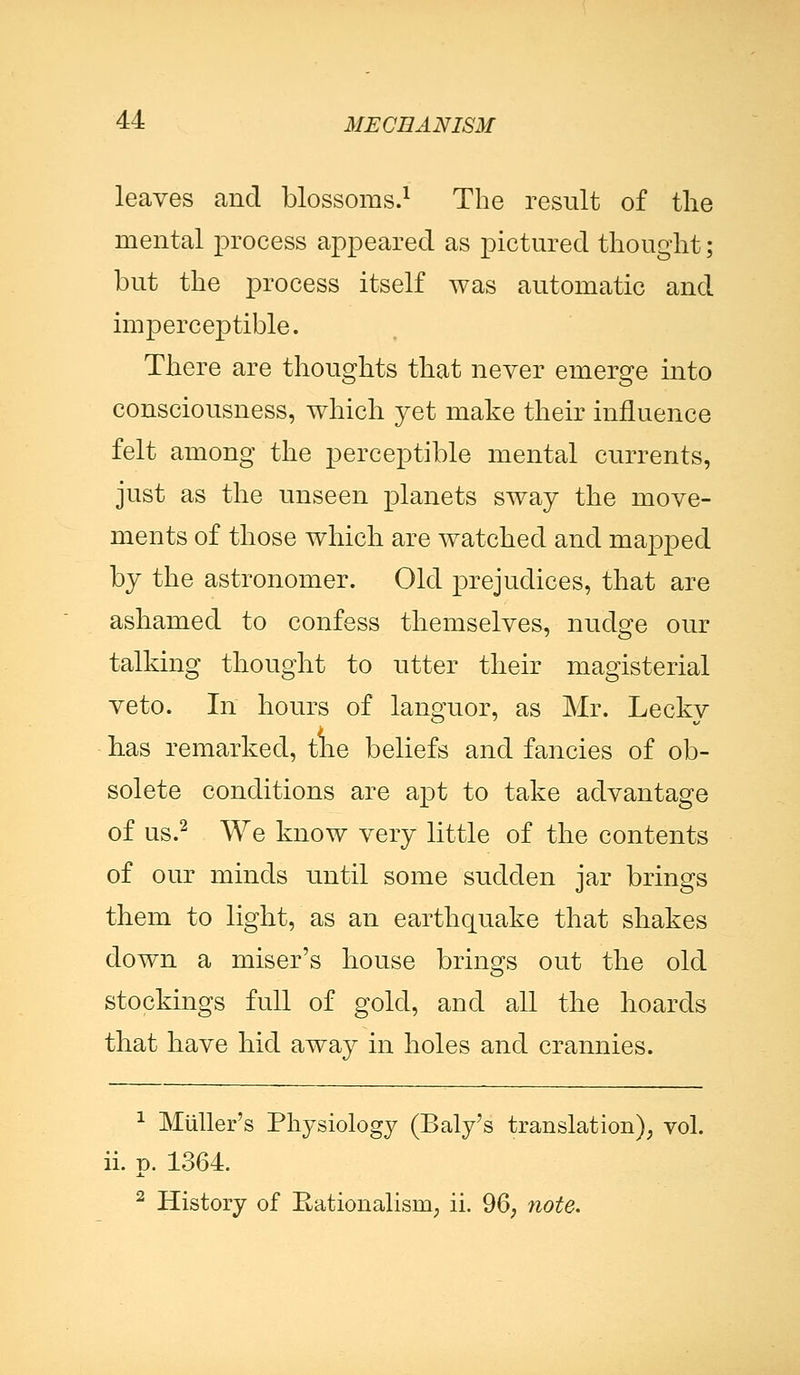 leaves and blossoms.1 The result of the mental process appeared as pictured thought; but the process itself was automatic and imperceptible. There are thoughts that never emerge into consciousness, which yet make their influence felt among the perceptible mental currents, just as the unseen planets sway the move- ments of those which are watched and mapped by the astronomer. Old prejudices, that are ashamed to confess themselves, nudge our talking thought to utter their magisterial veto. In hours of languor, as Mr. Lecky has remarked, the beliefs and fancies of ob- solete conditions are apt to take advantage of us.2 We know very little of the contents of our minds until some sudden jar brings them to light, as an earthquake that shakes down a miser's house brings out the old stockings full of gold, and all the hoards that have hid away in holes and crannies. 1 Miiller's Physiology (Baly's translation), vol. ii. p. 1364. 2 History of Rationalism, ii. 96, note.