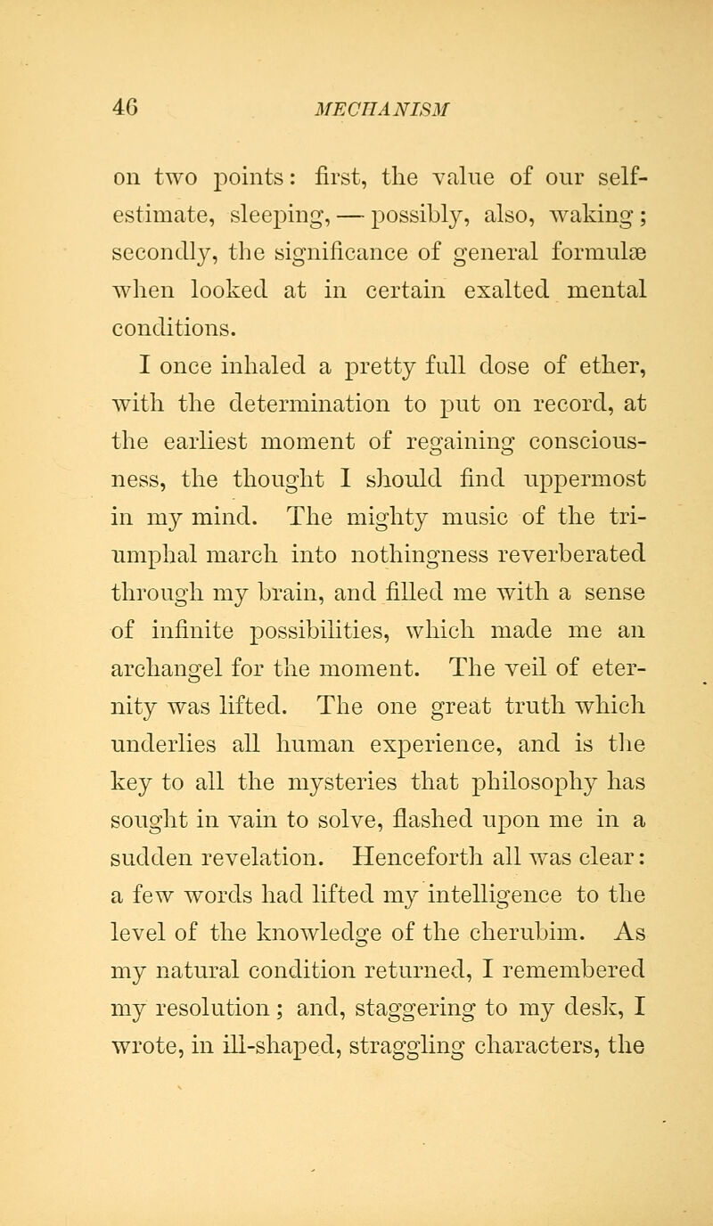 on two points: first, the value of our self- estimate, sleej^ing, — possibly, also, waking ; secondly, the significance of general formulae when looked at in certain exalted mental conditions. I once inhaled a pretty full dose of ether, with the determination to put on record, at the earliest moment of regaining conscious- ness, the thought I should find uppermost in my mind. The mighty music of the tri- umphal march into nothingness reverberated through my brain, and filled me with a sense of infinite possibilities, which made me an archangel for the moment. The veil of eter- nity was lifted. The one great truth which underlies all human experience, and is the key to all the mysteries that philosophy has sought in vain to solve, flashed upon me in a sudden revelation. Henceforth all was clear: a few words had lifted my intelligence to the level of the knowledge of the cherubim. As my natural condition returned, I remembered my resolution; and, staggering to my desk, I wrote, in ill-shaped, straggling characters, the