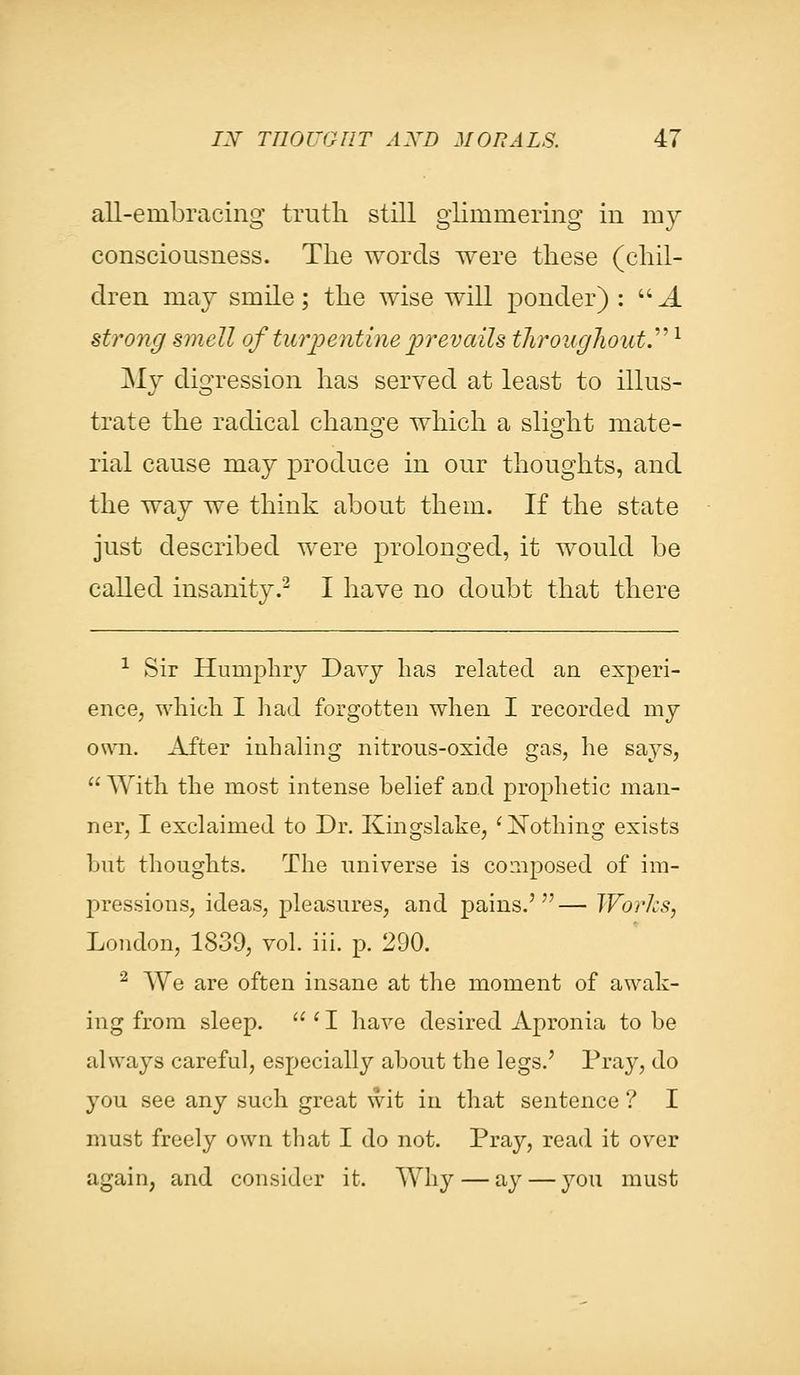 all-embracing truth still glimmering in my consciousness. The words were these (chil- dren may smile; the wise will ponder) :  A strong smell of turpentine prevails throughout.1 My digression has served at least to illus- trate the radical change which a slight mate- rial cause may produce in our thoughts, and the way we think about them. If the state just described were prolonged, it would be called insanity.2 I have no doubt that there 1 Sir Humphry Davy lias related an experi- ence, which I had forgotten when I recorded my own. After inhaling nitrous-oxide gas, he says,  With the most intense belief and prophetic man- ner, I exclaimed to Dr. Kingslake, ' Nothing exists but thoughts. The universe is composed of im- pressions, ideas, pleasures, and pains.'— Works, London, 1839, vol. iii. p. 290. 2 We are often insane at the moment of awak- ing from sleep.  {I have desired Apronia to be always careful, especially about the legs.' Pray, do you see any such great wit in that sentence ? I must freely own that I do not. Pray, read it over again, and consider it. Why — ay — 37ou must