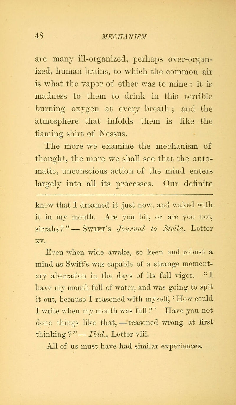 are many ill-organized, perhaps over-organ- ized, human brains, to which the common air is what the vapor of ether was to mine : it is madness to them to drink in this terrible burning ox}'gen at every breath; and the atmosphere that infolds them is like the naming shirt of Nessus. The more we examine the mechanism of thought, the more we shall see that the auto- matic, unconscious action of the mind enters largely into all its processes. Our definite know that I dreamed it just now, and waked with it in my mouth. Are you bit, or are you not, sirrahs ? — Swift's Journal to Stella, Letter xv. Even when wide awake, so keen and robust a mind as Swift's was capable of a strange moment- ary aberration in the days of its full vigor. I have my mouth full of water, and was going to spit it out, because I reasoned with myself, ' How could I write when my mouth was full ? ' Have you not done things like that, — reasoned wrong at first thinking ? — Ibid., Letter viii. All of us must have had similar experiences.