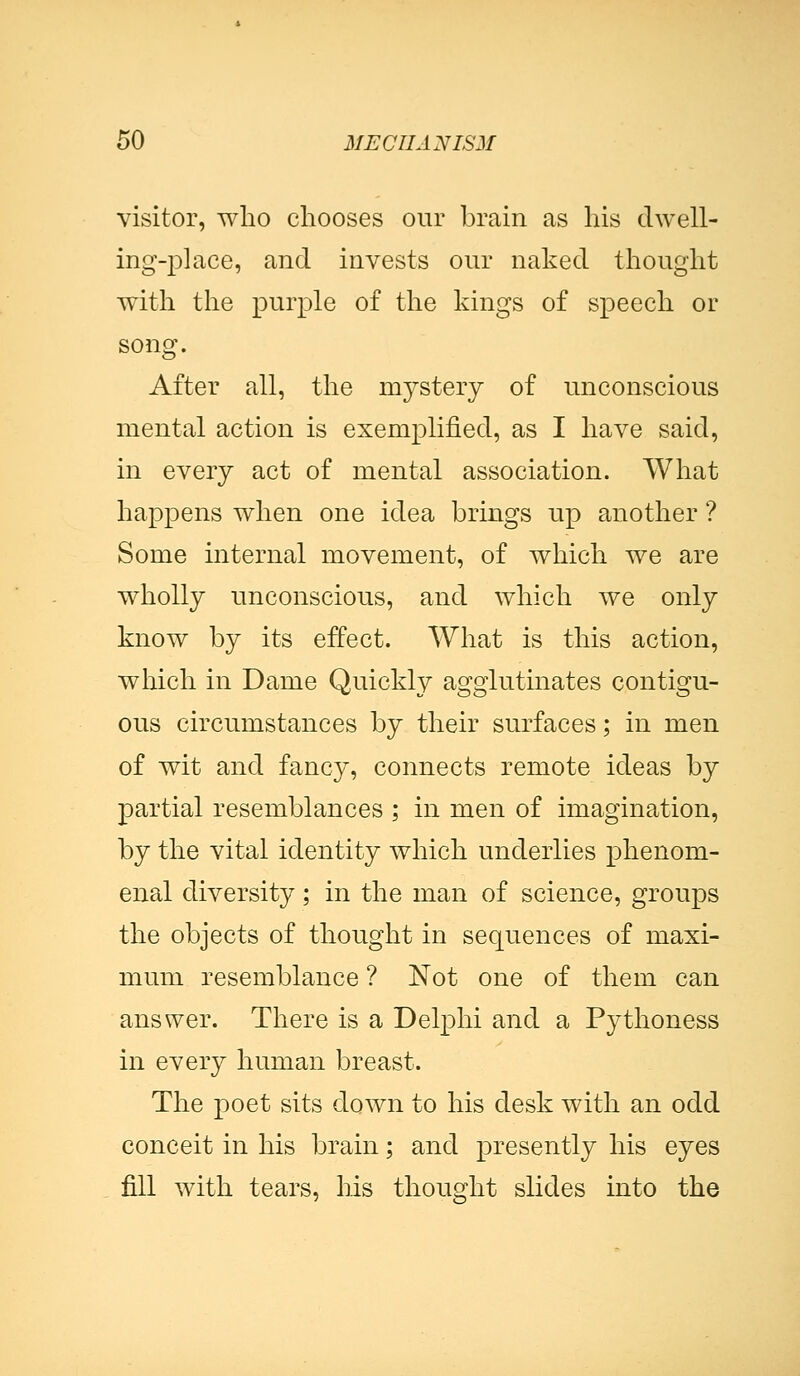 visitor, who chooses our brain as his dwell- ing-place, and invests our naked thought with the purple of the kings of speech or song. After all, the mystery of unconscious mental action is exemplified, as I have said, in every act of mental association. What happens when one idea brings up another ? Some internal movement, of which we are wholly unconscious, and which we only know by its effect. What is this action, which in Dame Quickly agglutinates contigu- ous circumstances by their surfaces; in men of wit and fancy, connects remote ideas by partial resemblances ; in men of imagination, by the vital identity which underlies phenom- enal diversity; in the man of science, groups the objects of thought in sequences of maxi- mum resemblance ? Not one of them can answer. There is a Delphi and a Pythoness in every human breast. The poet sits down to his desk with an odd conceit in his brain; and presently his eyes fill with tears, his thought slides into the