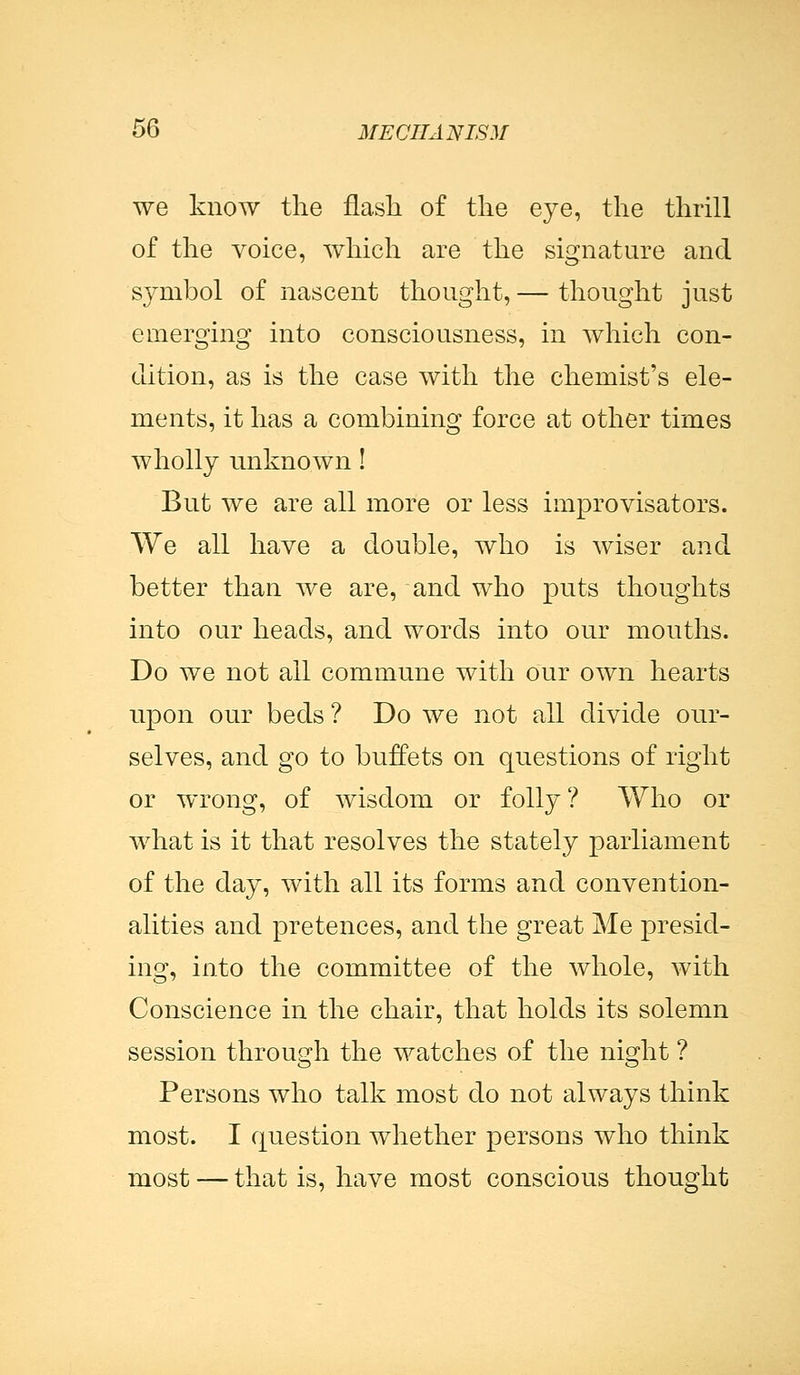 we know the flash of the eye, the thrill of the voice, which are the signature and symbol of nascent thought, — thought just emerging into consciousness, in which con- dition, as is the case with the chemist's ele- ments, it has a combining force at other times wholly unknown! But we are all more or less improvisators. We all have a double, who is wiser and better than we are, and who puts thoughts into our heads, and words into our mouths. Do we not ail commune with our own hearts upon our beds ? Do we not all divide our- selves, and go to buffets on questions of right or wrong, of wisdom or folly ? Who or what is it that resolves the stately parliament of the day, with all its forms and convention- alities and pretences, and the great Me presid- ing, into the committee of the whole, with Conscience in the chair, that holds its solemn session through the watches of the night ? Persons who talk most do not always think most. I question whether persons who think most — that is, have most conscious thought