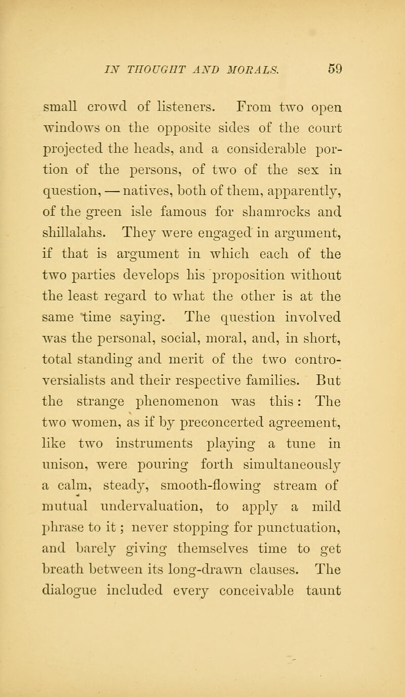 small crowd of listeners. From two open windows on the opposite sides of the court projected the heads, and a considerable por- tion of the persons, of two of the sex in question, — natives, both of them, apparently, of the green isle famous for shamrocks and shillalahs. They were engaged in argument, if that is argument in which each of the two parties develops his proposition without the least regard to what the other is at the same time saying. The question involved was the personal, social, moral, and, in short, total standing and merit of the two contro- versialists and their respective families. But the strange phenomenon was this: The two women, as if by preconcerted agreement, like two instruments playing a tune in unison, were pouring forth simultaneously a calm, steady, smooth-flowing stream of mutual undervaluation, to apply a mild phrase to it; never stopping for punctuation, and barely giving themselves time to get breath between its long-drawn clauses. The dialogue included every conceivable taunt
