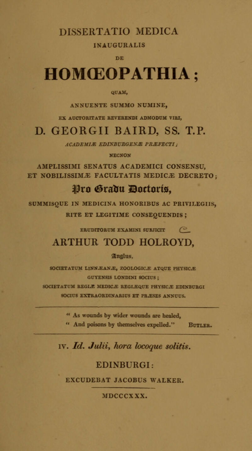 INAUGURALIS DE HOMCEOPATHIA; QUAM, ANNUENTE BUMMO NUMINE, EX AUCTORITATE REVERENDI ADMODUM VIRI, D. GEORGII BAIRD, SS. T.P. ACtiDEMIM EDISBURGESM PRXFECTIy mmamom AMPLISSIMI SENATUS ACADEMICI CONSENSU, ET NOBILISSIM.E FACULTATIS MEDIC.E DECRETO; #xa <©ralm Bortorts, SUMMISQUE IN MEDICINA HONORIBUS AC PRIVILEGIIS, RITE ET LEGITIME CONSEQUENDIS ,* ERUDITORUM EXAMINI SUBJICTT (~ _ ARTHUR TODD HOLROYD, anglus. SOCIETATUM LlNN^lANM:, ZOOLOGIC^ ATQUE PHYSIC.E GUUIII LONDINI SOCIUS ; SOCIETATUM REGLE MEDIC.E REGLEQUE PHYSIC.E EDLVBURGI SOCIUS EXTRAORDINARIUS ET PR^ESES AXXUUS.  As wounds by wider wounds are healed,  And poisons by themselves expelled. Butler. iv. Id. Julii, hora locoque solitis. EDINBURGI: EXCUDEBAT JACOBUS WALKER. MDCCCXXX.