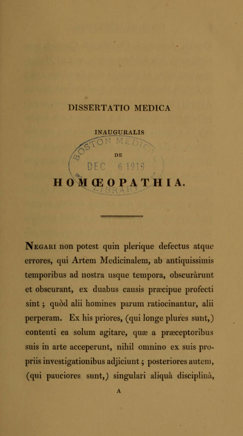 INAUGURALIS DE HOMCEOPATHIA Negaki non potest quin plerique defectus atque errores, qui Artem Medicinalem, ab antiquissimis temporibus ad nostra usque tempora, obscurarunt et obscurant, ex duabus causis praecipue profecti sint; qudd alii homines parum ratiocinantur, alii perperam. Ex his priores, (qui longe plures sunt,) contenti ea solum agitare, quae a praeceptoribus suis in arte acceperunt, nihil omnino ex suis pro- priis investigationibus adjiciunt $ posteriores autem, (qui pauciores sunt,) singulari aliqua disciplina,