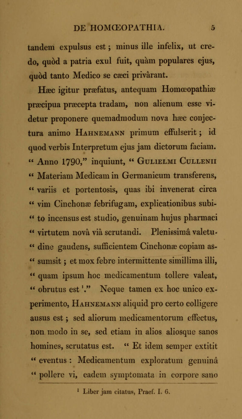 tandem expulsus est; minus ille infelix, ut cre- do, quod a patria exul fuit, quam populares ejus, quod tanto Medico se caeci privarant. Haec igitur praefatus, antequam Homceopathiae praecipua praecepta tradam, non alienum esse vi- detur proponere quemadmodum nova haec conjec- tura animo Hahnemann primum effulserit; id quod verbis Interpretum ejus jam dictorum faciam.  Anno 1790, inquiunt,  Gulielmi Cullenii  Materiam Medicam in Germanicum transferens,  variis et portentosis, quas ibi invenerat circa  vim Cinchonae febrifugam, explicationibus subi-  to incensus est studio, genuinam hujus pharmaci  virtutem nova via scrutandi. Plenissima valetu-  dine gaudens, sufficientem Cinchonae copiam as-  sumsit; et mox febre intermittente simillima illi,  quam ipsum hoc medicamentum tollere valeat,  obrutus est \ Neque tamen ex hoc unico ex- perimento, Hahnemann aliquid pro certo colligere ausus est; sed aliorum medicamentorum efFectus, non modo in se, sed etiam in alios aliosque sanos homines, scrutatus est.  Et idem semper extitit  eventus : Medicamentum exploratum genuina  pollere vi, eadem symptomata in corpore sano