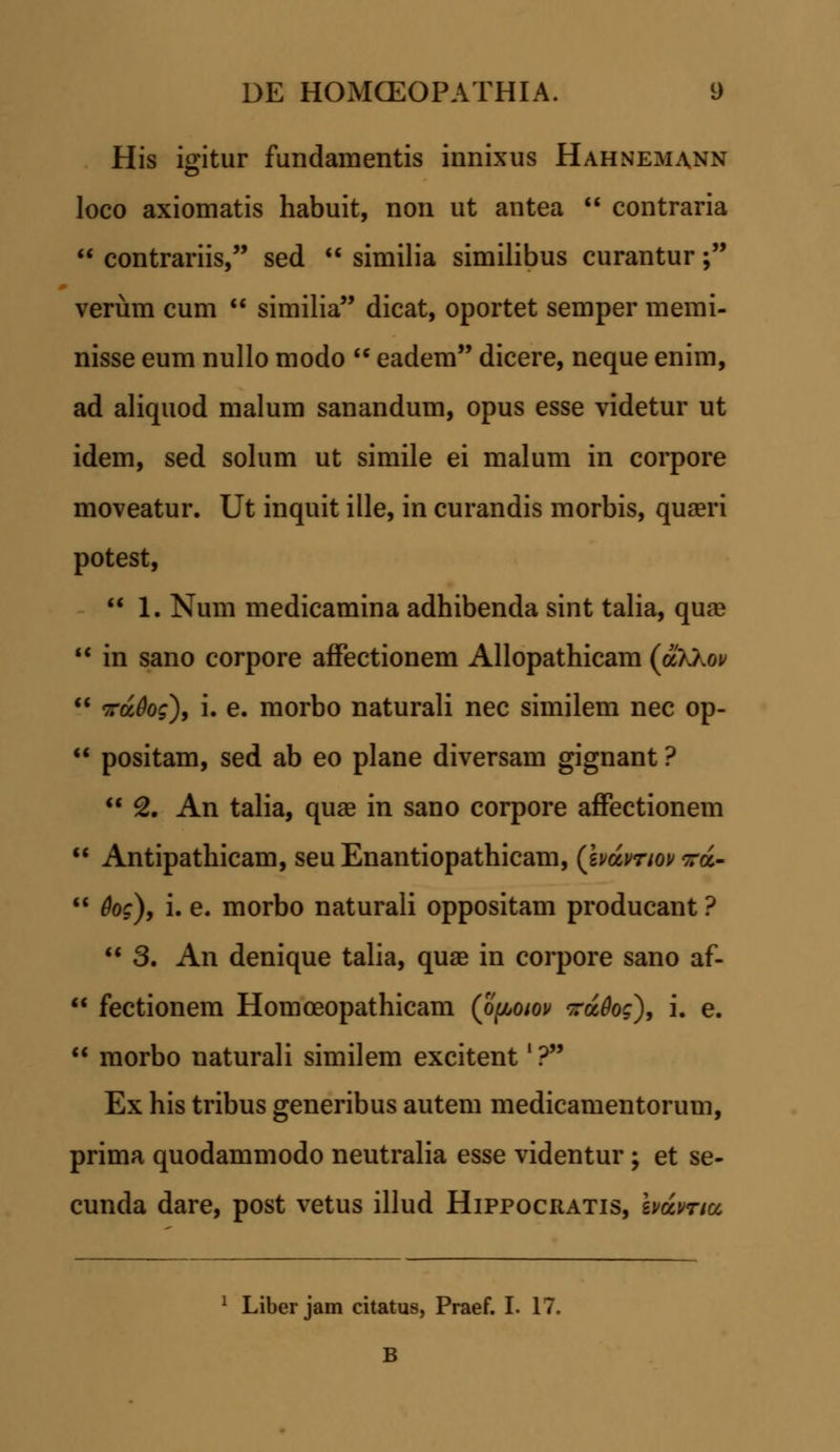 His igitur fundamentis innixus Hahnemann loco axiomatis habuit, non ut antea  contraria  contrariis, sed  similia similibus curantur; verum cum  similia dicat, oportet semper memi- nisse eum nullo modo  eadem dicere, neque enim, ad aliquod malum sanandum, opus esse videtur ut idem, sed solum ut simile ei malum in corpore moveatur. Ut inquit ille, in curandis morbis, quaeri potest,  1. Num medicamina adhibenda sint talia, quaa  in sano corpore affectionem Allopathicam (olXkov  vrciOog), i. e. morbo naturali nec similem nec op-  positam, sed ab eo plane diversam gignant ?  2. An talia, quae in sano corpore affectionem  Antipathicam, seu Enantiopathicam, (£i>aV/oj/ra-  Qog), i. e. morbo naturali oppositam producant ?  3. An denique talia, quae in corpore sano af-  fectionem Homoeopathicam (opoiov voidog'), i. e.  morbo uaturali similem excitent' ? Ex his tribus generibus autem medicamentorum, prima quodammodo neutralia esse videntur; et se- cunda dare, post vetus illud Hippocratis, bdvncc 1 Liber jam citatus, Praef. I. 17. B