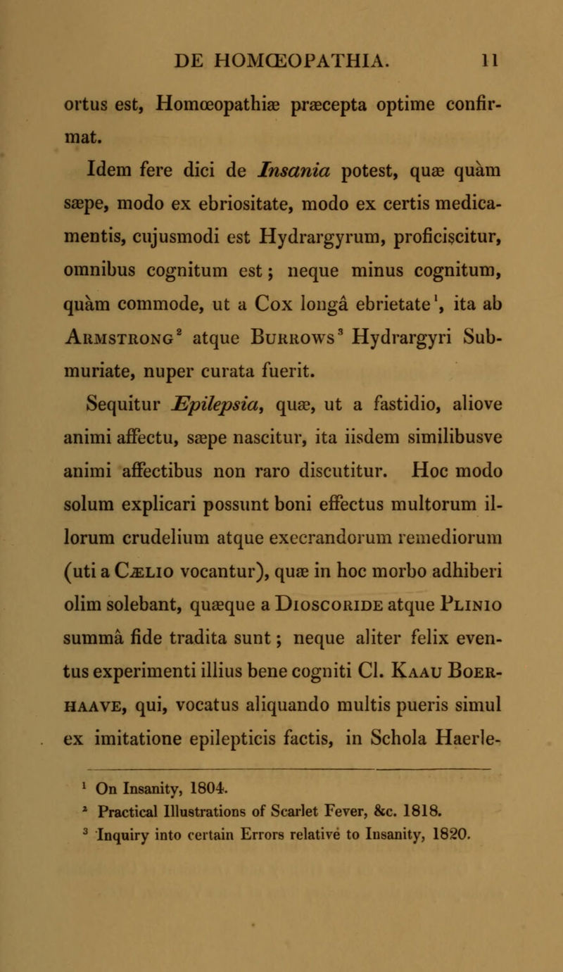 ortus est, Homceopathiae praecepta optime confir- mat. Idem fere dici de Insania potest, quae quam saepe, modo ex ebriositate, modo ex certis medica- mentis, cujusmodi est Hydrargyrum, proficiscitur, omnibus cognitum est; neque minus cognitum, quam commode, ut a Cox longa ebrietatel, ita ab Armstrong2 atque Burrows3 Hydrargyri Sub- muriate, nuper curata fuerit. Sequitur Epilepsia, quae, ut a fastidio, aliove animi affectu, saepe nascitur, ita iisdem similibusve animi affectibus non raro discutitur. Hoc modo solum explicari possunt boni effectus multorum il- lorum crudelium atque execrandorum remediorum (uti a CiELio vocantur), quae in hoc morbo adhiberi olim solebant, quaeque a Dioscoride atque Plinio summa fide tradita sunt; neque aliter felix even- tus experimenti illius bene cogniti Cl. Kaau Boer- haave, qui, vocatus aliquando multis pueris simul ex imitatione epilepticis factis, in Schola Haerle- 1 On Insanity, 1804. z Practical Illustrations of Scarlet Fever, &c. 1818. 3 Inquiry into certain Errors relative to Iusanity, 1820.