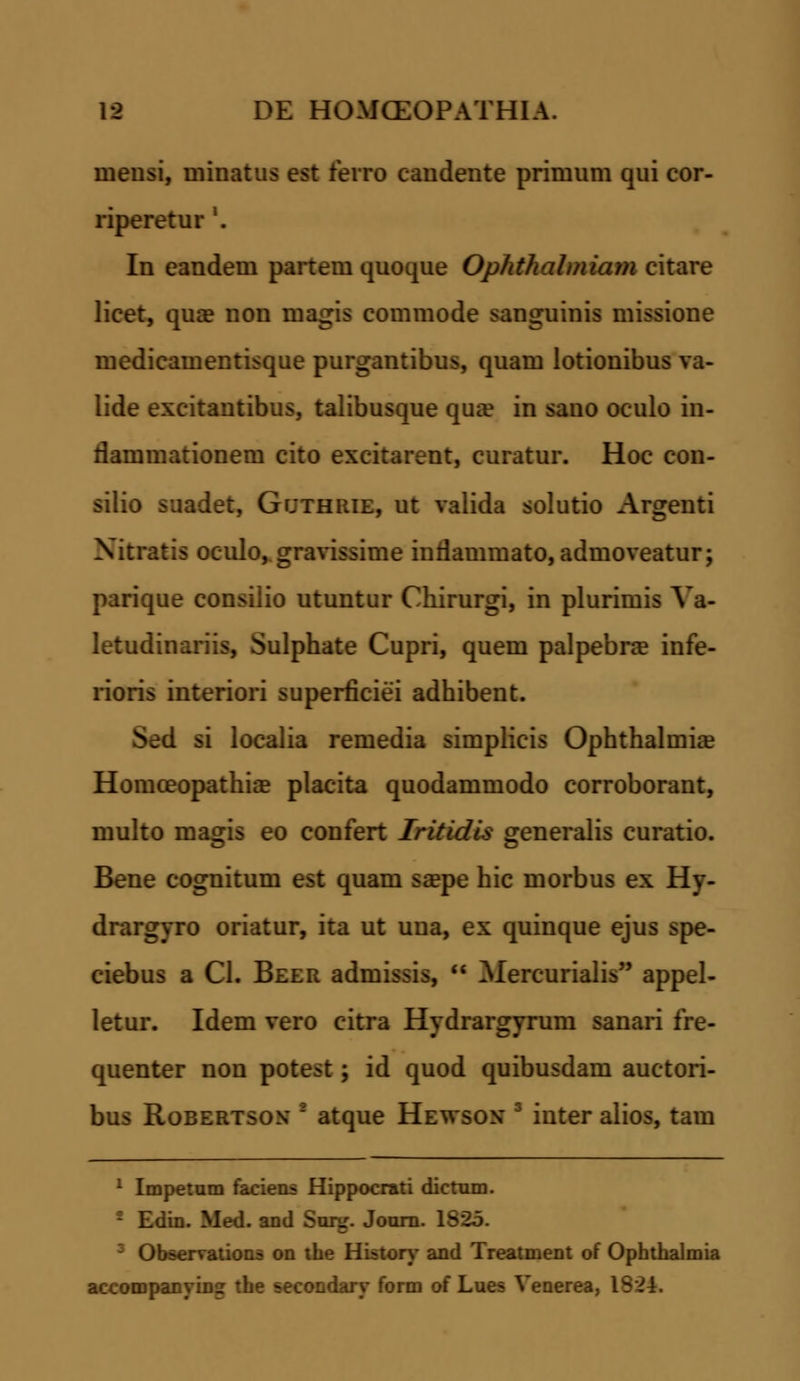 mensi, niinatus est lerro candente primnm qui cor- riperetur '. In eandem partem quoque Ophthalmiam citare licet, qua? non magis commode sanguinis missione medicamentisque purgantibus, quam lotionibus va- lide excitantibus, talibusque qua? in sano oculo in- rlammationem cito excitarent, curatur. Hoc con- silio suadet, Gr;THiiiE, ut valida solutio Argenti Xitratis oculo, gravissime inrlammato, admoveatur; parique consiiio utuntur Chirurgi, in plurimis Va- letudinariis, Sulphate Cupri, quem palpebra? infe- rioris interiori superficiei adhibent. i si localia remedia simplicis Ophthalmiae Homceopathia? placita quodammodo corroborant, multo magis eo confert Tritidis generalis curatio. Bene cognitum est quam sa?pe hic morbus ex Hy- drargyro oriatur, ita ut uua, ex quinque ejus spe- ciebus a Cl. Beer admissis,  Mercurialis appel- letur. Idem vero citra Hydrargyrum sanari fre- quenter non potest ; id quod quibusdam auctori- bus Robertson* ' atque Hewson 3 inter alios, tam 1 Impetum faciens Hippocrati dictnm. Edin. Med. and Surg. Journ. 182 'Liservations on the History and Treatment of Ophthalmia accompanyinjr the secondary form of Lues Yenerea, 1824:.
